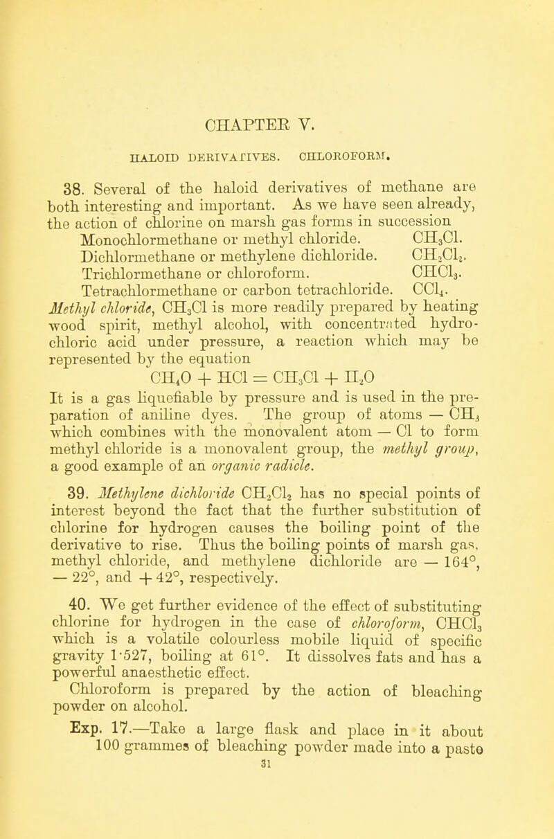 IIALOID DERIVAnVES. CHLOROFOBM. 38. Several of the haloid derivatives of methane are both interesting and important. As we have seen already, the action of chlorine on marsh gas forms in succession Monochlormethane or methyl chloride. CH3CI. Dichlormethane or methylene dichloride. CHoClj. Trichlormethane or chloroform. OHCI3. Tetrachlormethane or carbon tetrachloride. CCli. Methyl chloride, CH3CI is more readily prepared by heating wood spirit, methyl alcohol, with concentr;ited hydro- chloric acid under pressure, a reaction which may be represented by the equation CH4O + HCI = CH3C1 + n,o It is a gas liquefiable by pressure and is used in the pre- paration of aniline dyes. The group of atoms — CH., which combines witli the hionovalent atom — 01 to form methyl chloride is a monovalent group, the methyl group, a good example of an organic radicle. 39. Methylene dichloride CH3CI2 has no special points of interest beyond the fact that the further substitution of chlorine for hydrogen causes the boiling point of the derivative to rise. Thus the boiling points of marsh gas, methyl chloride, and methylene dichloride are — 164°, — 22°, and + 42°, re.spectively. 40. We get further evidence of the effect of substituting chlorine for hydrogen in the case of chloroform, CHCI3 which is a volatile colourless mobile liquid of specific gravity 1-527, boiling at 61°. It dissolves fats and has a powerful anaesthetic effect. Chloroform is prepared by the action of bleaching powder on alcohol. Exp. 17.—Take a large flask and place in it about 100 grammes of bleaching powder made into a paste