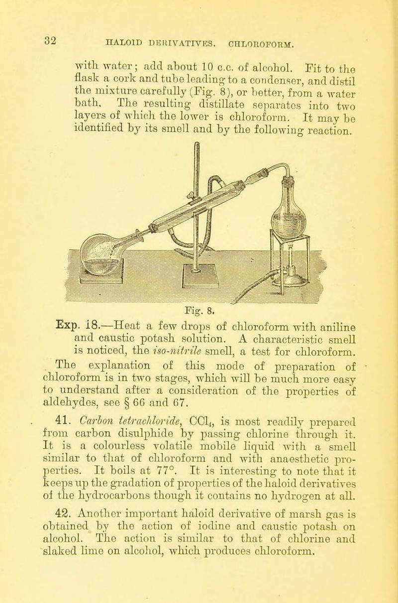 chloroform:. witli water; add about 10 c.c. of alcohol. Fit to the flask a cork and tube leading to a condenser, and distil the mixture carefully (Fig. 8), or better, from a water bath. The resulting distillate separates into two layers of which the lower is chloroform. It may be identified by its smell and by the following reaction. Exp. 18.—Heat a few drops of chloroform with aniline and caustic potash solution. A characteristic smell is noticed, the iso-nitrile smeU, a test for chloroform. . The explanation of this mode of preparation of chloroform is in two stages, which will be much more easy to understand after a consideration of the properties of aldehydes, see § 66 and 67. 41. Carbon tetrachloride, CCI4, is most readily prepared fi'om carbon disulphide by jjassing chlorine through it. It is a colourless volatile mobile liquid with a smoU similar to that of chloroform and with anaesthetic pro- perties. It boils at 77°. It is interesting to note that it keeps up the gradation of jiroperties of the haloid derivatives of the hj'di'ocarbons though it contains no hydrogen at all. 42. Another important haloid derivative of marsh gas is obtained by the action of iodine and caustic potash on alcohol. The action is .similar to that of chlorine and slaked lime on alcohol, which produces chloroform.
