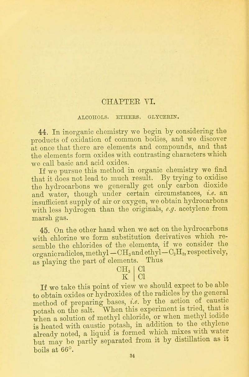 AliOOHOLS, ETHEES, GLYOERESr. 44. In inorganic cliemistry we begin by considering tlie products of oxidation of common bodies, and we discover at once that there are elements and compounds, and tbat the elements form oxides with, contrasting characters which we call basic and acid oxides. If we pursue this method in organic chemistry we find that it does not lead to much result. By trying to oxidise the hydrocarbons we generally get only carbon dioxide and water, though under certain circumstances, i.e. an insufficient supply of air or oxygen, we obtain hydrocarbons with less hydrogen than the originals, e.g. acetylene from marsh gas. 45. On the other hand when we act on the hydrocarbons with chlorine we form substitution derivatives which re- semble the chlorides of the elements, if we consider the organicradicles, methyl—CH3 and ethyl—O2H5, respectively, as playing the part of elements. Thus CH3 K 01 01 If we take this point of view we should expect to be able to obtain oxides or hydroxides of the radicles by the general method of preparing bases, i.e. by the action of caustic potash on the salt. When this experiment is tried, that is when a solution of methyl chloride, or when methyl iodide is heated with caustic potash, in addition to the ethylene abeady noted, a Hquid is formed wHch mixes with water but may be partly separated from it by distiUation as it boUs at 66°.