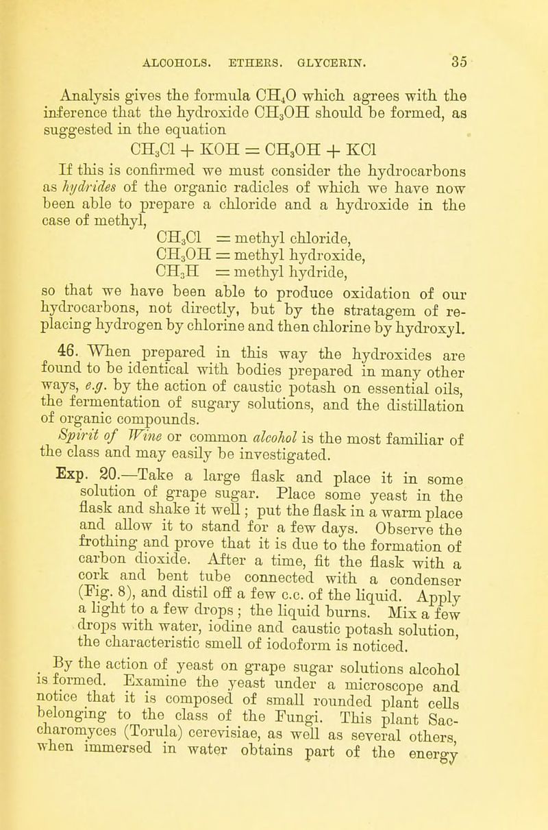 Analysis gives the formula OH4O which, agrees with the inference that the hydroxide OII3OH should be formed, as suggested ia the equation CH.Ol + KOH = CH3OH + KCl If this is confirmed we must consider the hydrocarbons as hydrides of the organic radicles of which we have now been able to prepare a chloride and a hydroxide in the case of methyl, CH3CI = methyl chloride, CH3OH = methyl hydroxide, CH3II = methyl hydride, so that we have been able to produce oxidation of our hydrocarbons, not directly, but by the stratagem of re- placing hydrogen by chlorine and then chlorine by hydi-oxyl. 46. When prepared in this way the hydroxides are found to be identical with bodies prepared in many other ways, e.g. by the action of caustic potash on essential oils, the fermentation of sugary solutions, and the distillation of organic compounds. Spirit of JFme or common alcohol is the most familiar of the class and may easUy be investigated. Exp. 20.—Take a large flask and place it in some solution of grape sugar. Place some yeast in the flask and shake it well; put the flask in a warm place and allow it to stand for a few days. Observe the frothing and prove that it is due to the formation of carbon dioxide. After a time, fit the flask with a cork and bent tube connected with a condenser (Fig. 8), and distil ofi a few c.c. of the liquid. Apply a light to a few drops ; the liquid bm-ns. Mix a few drops with water, iodine and caustic potash solution, the characteristic smell of iodoform is noticed. ' _ By the action of yeast on grape sugar solutions alcohol IS formed. Examine the yeast under a microscope and notice that it is composed of small rounded plant cells belongmg to the class of the Fungi. This plant Sac- charomyces (Torula) cerevisiae, as weU as several others when immersed in water obtains part of the energy