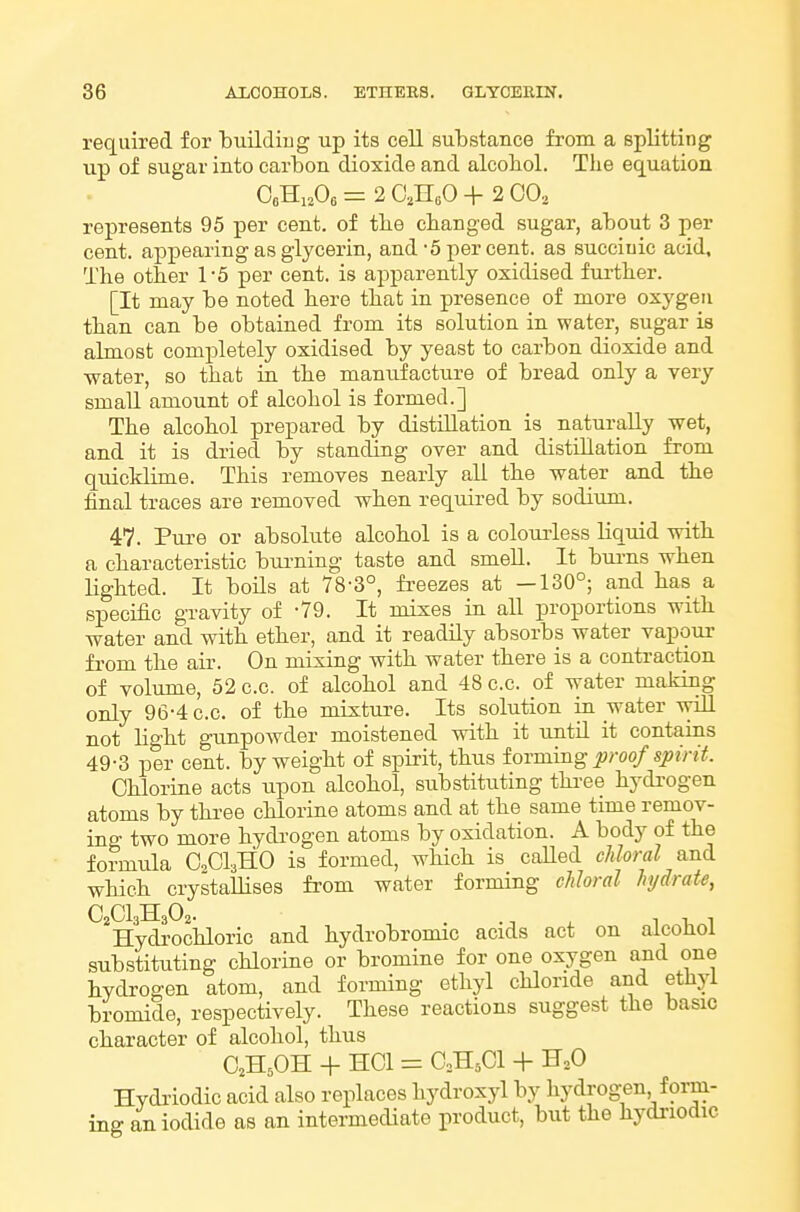 required for buildiug up its cell substance from a splitting up of sugar into carbon dioxide and alcobol. The equation OoHi.Oo = 2 C,HsO + 2 GO, represents 95 per cent, of the changed sugar, about 3 per cent, appearing as glycerin, and-5 per cent, as succinic acid. The other 1-5 per cent, is apparently oxidised further. [It may be noted here that in presence of more oxygen than can be obtained from its solution in water, sugar is almost completely oxidised by yeast to carbon dioxide and water, so that in the manufactiire of bread only a very small amount of alcohol is formed.] The alcohol prepared by distillation is naturally wet, and it is dried by standing over and distillation from qrdcldime. This removes nearly all the water and the final traces are removed when required by sodium. 47. Pure or absolute alcohol is a colourless liquid with a characteristic bui'ning taste and smeU. It bui-ns when lighted. It boils at 78-3°, freezes at —130°; and has a specific gravity of -79. It mixes in all proportions with water and with ether, and it readily absorbs water vapour fi-om the air. On mixing with water there is a contraction of volume, 52 c.c. of alcohol and 48 c.c. of water making only 96-4 c.c. of the mixture. Its solution in water wiU not ligbt gunpowder moistened witb it until it contains 49-3 per cent, by weight of spirit, thus iormmg proof spirit. Chlorine acts upon alcohol, substituting thi-ee hydrogen atoms by three chlorine atoms and at the same time remov- ing two more hydrogen atoms by oxidation. A body of the formida CClaHO is formed, which is called cJdoral and which crystaUises from water forming chloral hydrate, C CI BE 0 . ^Hydrociiloric and hydrobromic acids act on alcohol substituting chlorine or bromine for one oxygen and one bydrogen atom, and forming ethyl chloride and ethyl bromide, respectively. These reactions suggest the basic cbaracter of alcohol, thus O^H.OH + HOI = O.H,Cl + H,0 Hydriodic acid also replaces hydroxyl by hydi-og;en form- ing an iodide as an intermediate product, but the hydriodic