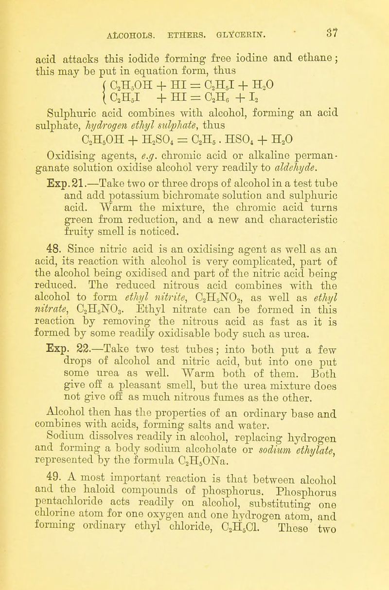 acid attacks this iodide forming free iodine and ethane; this may be put in equation form, thus O2H5OH + HI = O2H5I + H3O O2H5I + HI = OoHo + L Sulphuric acid combines with alcohol, forming an acid sulphate, hydrogen ethyl sulphate, thus C0H5OH + H2SO4 = aHs. HSOi + H2O Oxidising agents, e.g. chromic acid or alkaline perman- ganate solution oxidise alcohol very readily to aldehyde. Exp. 21.—Take two or three drops of alcohol in a test tube and add potassium bichromate solution and sulphuric acid. Warm the mixture, the chromic acid turns green from reduction, and a new and characteristic fruity smell is noticed. 48. Since nitric acid is an oxidising agent as well as an acid, its reaction with alcohol is very complicated, part of the alcohol being oxidised and part of the nitric acid being reduced. The reduced nitrous acid combines with the alcohol to form ethyl nitrite, O2H5NO2, as well as ethyl nitrate, C2H5NO3. Ethyl nitrate can be formed in this reaction by removing the nitrous acid as fast as it is formed by some readily oxidisable body such as urea. Exp. 22.—Take two test tubes; into both piit a few drops of alcohol and nitric acid, but into one put some urea as well. Warm both of them. Both give ofi a pleasant smell, but the urea mixture does not give oil as much nitrous fumes as the other. Alcohol then has the properties of an ordinary base and combines with acids, forming salts and water. Sodium dissolves readily in alcohol, replacing hydrogen and forming a body sodium alcohol ate or sodium ethylate, represented by the formula OaHsONa. 49. A most_ important reaction is that between alcohol and the haloid compounds of phosphorus. Phosphorus pentachloride acts readily on alcohol, substituting one chlorme atom for one oxygen and one hydrogen atom, and foi-ming ordinary ethyl chloride, C2H5OI. Those two