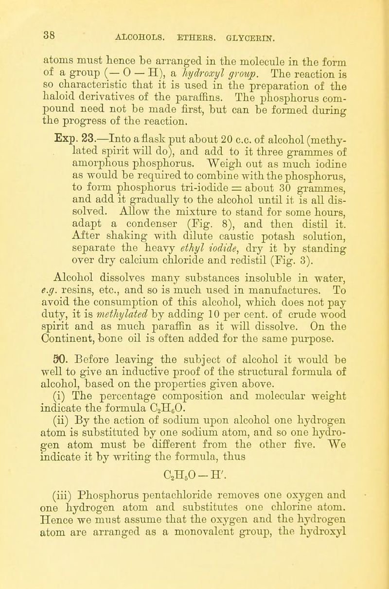 atoms must hence be arranged in tlie molecule in tlie form of a group (— 0 — H), a hydroxyl group. The reaction is so characteristic that it is used in the preparation of the haloid derivatives of the paraffins. The phosphorus com- pound need not be made fii-st, but can be formed during the progress of the reaction. Exp. 23.—Into a flask put about 20 c.c. of alcohol (methy- lated spirit will do), and add to it three grammes of amorphous phosphorus. Weigh out as much iodine as would be required to combine with the phosphorus, to form phosphorus tri-iodide = about 30 gi-ammes, and add it gradually to the alcohol until it is all dis- solved. Allow the mixture to stand for some hours, adapt a condenser (Fig. 8), and then distil it. After shaking with dilute caustic potash solution, separate the heavy ethyl iodide, dry it by standing over dry calcium cldoride and redistil (Fig. 3). Alcohol dissolves many substances insoluble in water, e.g. resins, etc., and so is much used in manufactures. To avoid the consumption of this alcohol, which does not pay duty, it is methylated by adding 10 per cent, of crude wood spirit and as much paraffin as it will dissolve. On the Continent, bone oil is often added for the same purpose. 30. Before leaving the subject of alcohol it would be well to give an inductive proof of the structiu-al formula of alcohol, based on the properties given above. (i) The percentage composition and molecular weight indicate the formula O2H6O. (ii) By the action of sodium upon alcohol one hydrogen atom is substituted by one sodium atom, and so one hydro- gen atom must be different fi-om the other five. We indicate it by writing the formula, thus C2H5O-H'. (iii) Phosphorus pentachloride removes one oxj^gen and one hydrogen atom and substitutes one chlorine atom. Hence we must assume that the oxygen and the hydrogen atom are arranged as a monovalent group, the hydroxyl
