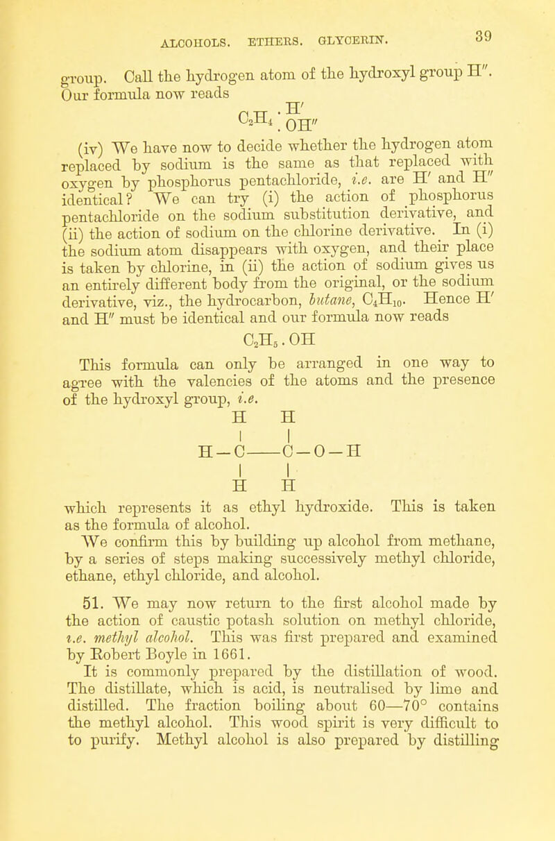 group. CaU tlie hydrogen atom of the hydroxyl group H. Our formula now reads (iv) We have now to decide whether the hydrogen atom replaced by sodium is the same as that replaced with oxygen by phosphorus pentachloride, i.e. are H' and H identical? We can try (i) the action of phosphorus pentachloride on the sodium substitution derivative, and (ii) the action of sodiimi on the chlorine derivative. _ In (i) the sodium atom disappears with oxygen, and their place is taken by chlorine, in (ii) the action of sodium gives us an entii-ely different body from the original, or the sodium derivative, viz., the hydrocarbon, butane, C4H10. Hence H' and H must be identical and our formula now reads C2H5. OH This formula can only be arranged in one way to agree with the valencies of the atoms and the presence of the hydroxyl group, i.e. H H I I H-C 0-0-H I I H H which represents it as ethyl hydroxide. This is taken as the formula of alcohol. We confirm this by building up alcohol from methane, by a series of steps making successively methyl chloride, ethane, ethyl chloride, and alcohol. 51. We may now retui'n to the first alcohol made by the action of caustic potash solution on methyl chloride, I.e. methyl alcohol. This was first prepared and examined by Eobert Boyle in 1661. It is commonly prepared by the distillation of wood. The distillate, which is acid, is neutralised by lime and distilled. The fraction boiling about 60—70° contains the methyl alcohol. This wood spirit is very difficult to to purify. Methyl alcohol is also prepared by distilling