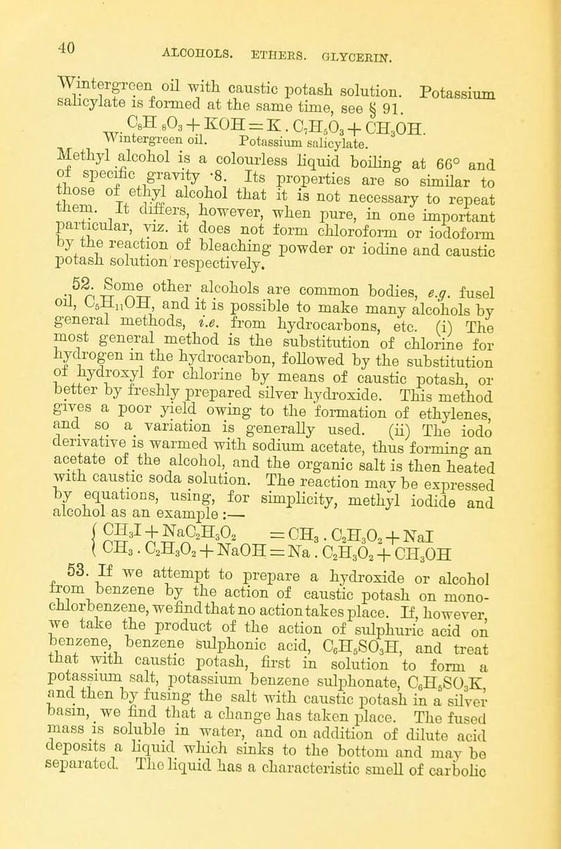 Wintergreen oH with caustic potash solution. Potassium salicylate is formed at the same time, see § 91 CsH + KOH = K. 0,H,03 + CH^OH. Wmtergreen oil. Potassium salicylate. Methyl alcohol is a colourless liquid boiling at 66° and of specie gmvity -8 Its properties are to similar to those of ethyl alcohol that it is not necessaiy to repeat them. It differs, however, when pure, in one important particular, viz. it does not form chloroform or iodofoi-m by the reaction of bleaching powder or iodine and caustic potash solution respectively. alcohols are common bodies, e.ff. fusel oil, OjliiiUJi, and it is possible to make many alcohols bv general methods, i.e. fi-om hydrocarbons, etc. (i) The most general method is the substitution of chlorine for hydrogen m the hydrocarbon, foUowed by the substitution o± hydroxyl for cHorine by means of caustic potash, or better by freshly prepared sHver hydi-oside. This method gives a poor yield owing to the formation of ethylenes and so a variation is generally used. (ii) The iodo derivative is warmed with sodium acetate, thus forming an acetate of the alcohol, and the organic salt is then heated with caustic soda solution. The reaction mav be expressed by equations, using, for simplicity, methyl iodide and alcohol as an exam2Dle :— ( CHa. CHaO^ + NaOH = m. C2H3O2 + CH3OH 53. If we attempt to prepare a hydi'oxide or alcohol from benzene by the action of caustic potash on mono- chlorbenzene, wefindthat no action takes place. If, however we take the product of the action of sulphuric acid on benzene benzene sulphonic acid, CeH^SOaH, and treat that with caustic potash, fii-st in solution to form a potassium salt, potassium benzene sulphonate, C6H5SO3K and then by fusing the salt with caustic potash in a silver basin, we find that a change has taken place. The fused mass IS soluble in water, and on addition of dilute acid deposits a liquid which sinks to the bottom and may be separated. The liquid has a characteristic smell of carbolic