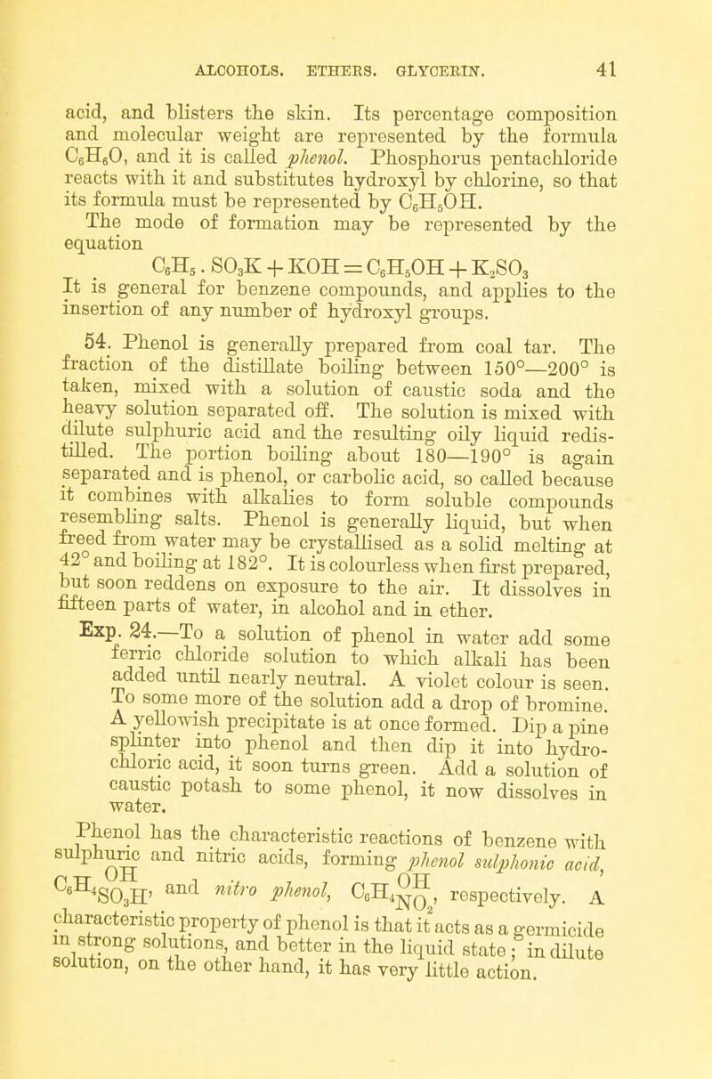 acid, and blisters the skin. Its percentage composition and molecular weight are represented by the formula CeHeO, and it is called phenol. Phosphorus pentachloride reacts with it and substitutes hydroxyl by chlorine, so that its formula must be represented by OellsOH. The mode of formation may be represented by the equation CeHs. SO3K + KOH = OsHaOH + KoSOs It is general for benzene compounds, and applies to the insertion of any number of hydroxyl groups. 54. Phenol is generally prepared from coal tar. The fraction of the distillate boiling between 150°—200° is taken, mixed with a solution of caustic soda and the heavy solution separated off. The solution is mixed with dilute sulphuric acid and the resulting oily liquid redis- tilled. The portion boiling about 180—190° is again separated and is phenol, or carboHc acid, so called because it combines with alkalies to form soluble compounds resembling salts. Phenol is generaUy Hquid, but when fi-eed fi-om water may be crystallised as a soM melting at 42 and boiling at 182°. It is colourless when fii-st prepared, but soon reddens on exposure to the air. It dissolves in hfteen parts of water, in alcohol and in ether, Exp. 24.—To a solution of phenol in water add some ferric chloride solution to which alkali has been added until nearly neutral. A violet colour is seen. To some more of the solution add a drop of bromine. A yellowish precipitate is at once formed. Dip a pine splinter into phenol and then dip it into hydi-o- chloric acid, it soon tui-ns green. Add a solution of caustic potash to some phenol, it now dissolves in water. Phenol has the characteristic reactions of benzene with sulphuric and nitric acids, forming phenol mlphonic acid, ^^m.S: '^^'^'^ ^°S^NO,' respectively. A characteristic property of phenol is that it acts as a germicide m strong solutions and better in the liquid state : indHute solution, on the other hand, it has very little action