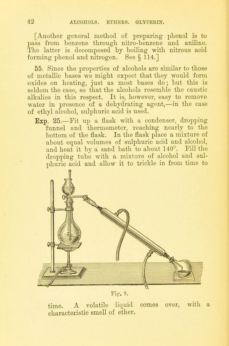 [Another general method of preparing phenol is to pass from benzene through nitro-benzene and aniline. The latter is decomposed by boiling with nitrous acid forming phenol and nitrogen. See § 114.] 55. Since the properties of alcohols are similar to those of metallic bases we might expect that they would form oxides on heating, just as most bases do; but this is seldom the case, so that the alcohols resemble the caustic alkalies in this respect. It is, however, easy to remove water in presence of a dehydrating agent,—in the case of ethyl alcohol, sulphuric acid is used. Exp. 25.—Fit up a flask with a condenser, dropping funnel and thermometer, reaching nearly to the bottom of the flask. In the flask place a niixture of about equal volumes of sulphuric acid and alcohol, and heat it by a sand bath to about 140°. Fill the di'opping tube with a mixture of alcohol and sul- phuric acid and allow it to trickle in fi-om time to Fie-. 9. time. A volatile liquid comes over, with a characteristic smell of ether.