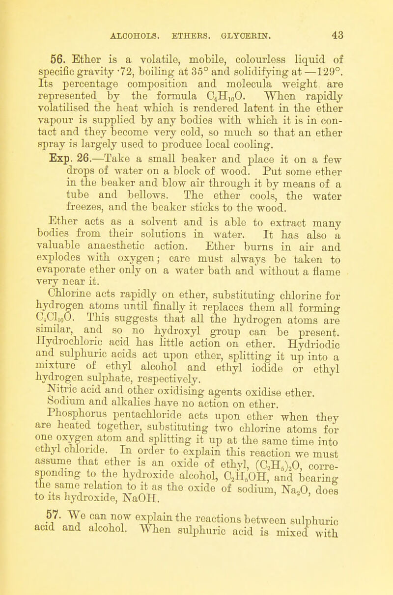 56. Etter is a volatile, mobile, colourless liquid of specific gravity 72, boiling at 35° and solidifying at —129°. Its percentage composition and molecula weigbt are represented by the formula O^HioO. WTien rapidly volatilised the heat which is rendered latent in the ether vapour is suppHed by any bodies with which it is in con- tact and they become very cold, so much so that an ether spray is largely used to produce local cooHng. Exp. 26.—Take a small beaker and place it on a few drops of water on a block of wood. Put some ether in the beaker and blow air through it by means of a tube and bellows. The ether cools, the water fi-eezes, and the beaker sticks to the wood. Ether acts as a solvent and is able to extract many bodies fi-om their solutions in water. It has also a valuable anaesthetic action. Ether burns in air and explodes with oxygen; care must always be taken to evaporate ether only on a water bath and without a flame very near it. Chloririe acts rapidly on ether, substituting chlorine for hydrogen atoms until finally it replaces them all forming C.ClioO. This suggests that aU the hydrogen atoms are similar, and so no hydroxyl group can be present. Hydi'ochloric acid has little action on ether. Hydriodic and sulphuric acids act upon ether, splitting it up into a mixture of ethyl alcohol and ethyl iodide or ethyl hydrogen sulphate, respectively. Nitric acid and other oxidising agents oxidise ether. Sodium and alkalies have no action on ether. Phosphorus pentachloride acts upon ether when they are heated together, substituting two chlorine atoms for ^^IS^'^ splitting it up at the same time into ethyl chloride. In order to explain this reaction we must assume that ether is an oxide of ethyl, (CliXO corre- spondmg to the hydroxide alcohol, CH^OH, and bearing the same relation to it as the oxide of sodium, Na,0, does to its hydroxide, NaOH.  57. We can now explain the reactions between sulphuric acid and alcohol. When sulphuric acid is mixed with