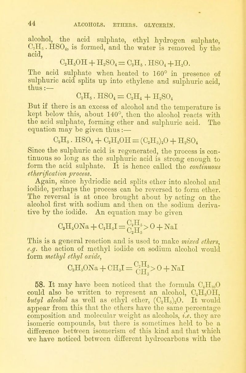alcohol, the _ acid sulphate, ethyl hydrogen sulphate, CoHs. HSO4, is formed, and the water is removed by the acid, C2H5OH + = . HSO, +H,0. The acid sulphate when heated to 160° in presence of sulphuric acid splits up into ethylene and sulphui-ic acid, thus:— But if there is an excess of alcohol and the temperature is kept below this, about 140°, then the alcohol reacts with the acid sulphate, forming ether and sulphuric acid. The equation may be given thus :— O2H5. HSO4 + QH^OH = {G,'R,),0 + nSO, Since the sulphuric acid is regenerated, the process is con- tinuous so long as the sulphuric acid is strong enough to form the acid sulphate. It is hence called the continuous etherijication process. Again, since hydriodic acid sj^lits ether into alcohol and iodide, perhaps the process can be reversed to foiTQ ether. The reversal is at once brought about by acting on the alcohol first with sodium and then on the sodium deriva- tive by the iodide. An equation may be given OaH.ONa + C^HJ = ^^^^ > 0 + Nal This is a general reaction and is used to make mixed ethers, e.g. the action of methyl iodide on sodium alcohol would form methyl ethyl oxide, CsHjONa + CH3I = > 0 + Nal 58. It may have been noticed that the formula C^HuiO coidd also be written to represent an alcohol, C4H9OII, hutyl alcohol as well as ethyl ether, (C2H5)20. It woidd appear from this that the ethers have the same percentage composition and molecular weight as alcohols, i.e. they arc isomeric compounds, but there is sometimes held to be a difference between isomerism of this kind and that which we have noticed between different hydrocarbons with the