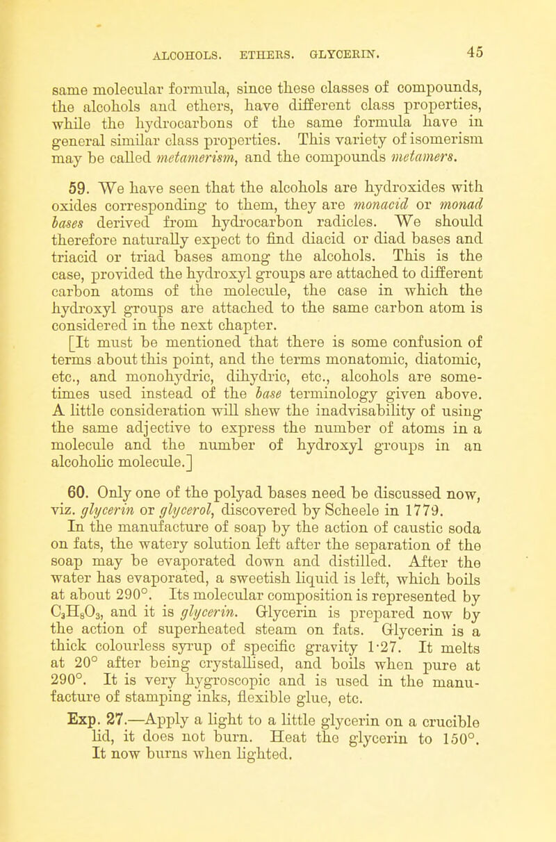 same molecular formtila, since these classes of compounds, tlie alcohols and ethers, have different class properties, while the hydrocarbons of the same formula have in general similar class properties. This variety of isomerism may be called metamerism, and the compounds metamers. 59. We have seen that the alcohols are hydroxides with oxides corresponding to them, they are monacid or monad bases derived fi'om hydi'ocarbon radicles. We should therefore naturally expect to find diacid or diad bases and triacid or triad bases among the alcohols. This is the case, provided the hydroxyl groups are attached to different carbon atoms of the molecule, the case in which the hydroxyl groups are attached to the same carbon atom is considered in the next chapter. [It must be mentioned that there is some confusion of terms about this point, and the terms monatomic, diatomic, etc., and monohydric, dihydric, etc., alcohols are some- times used instead of the base terminology given above. A little consideration will shew the inadvisability of using the same adjective to express the number of atoms in a molecule and the number of hydroxyl groups in an alcoholic molecule.] 60. Only one of the polyad bases need be discussed now, viz. glycerin or glycerol, discovered by Scheele in 1779. In the manufacture of soap by the action of caustic soda on fats, the watery solution left after the separation of the soap may be evaporated down and distilled. After the water has evaporated, a sweetish liquid is left, which boils at about 290°. Its molecular composition is represented by CaHgOa, and it is glycerin. Grlycerin is prepared now by the action of superheated steam on fats. Glycerin is a thick colourless syi-up of specific gravity 1-27. It melts at 20° after being crystallised, and boils when pure at 290°. It is very hygroscopic and is used in the manu- facture of stamping inks, flexible glue, etc. Exp. 27.—^Apply a light to a little glycerin on a crucible lid, it does not burn. Heat the glycerin to 150°. It now burns when Lighted,