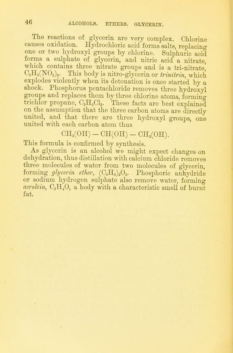The reactions of glycerin are very complex. Chlorine causes oxidation. Hydrochloric acid forms salts, replacino- one or two hydi'oxyl groups by chlorine. Sulphuric acid forms a sulphate of glycerin, and nitric acid a nitrate, which contains three nitrate groups and is a tri-nitrate' 03H5(N03)3. This body is nitro-glycerin or trinitrin, which explodes violently when its detonation is once started by a shock. Phosphorus pentachloride removes three hydroxyl groups and replaces them by three chlorine atoms, formiag trichlor propane, O3H5CI3. These facts are best explaiaed on the assumption that the three carbon atoms are directly united, and that there are three hydroxyl groups, one united with each carbon atom thus CH2(0H) - CH(OH) - 0H2(0H). This formula is confii-med by synthesis. As glycerin is an alcohol we might expect changes on dehydration, thus distillation with calciimi chloride removes three molecules of water from two molecules of glycerin, forming glycerin ether, (032:5)203. Phosphoric anhydride or sodium hydrogen sulphate also remove water, forming acrolein, O3H4O, a body with a characteristic smell of bui-nt fat.