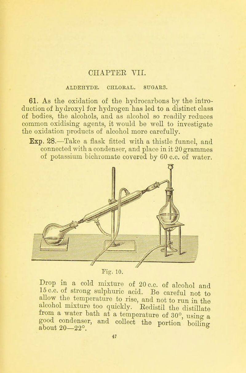 CHAPTEE Vir. ALDEHYDE. CHLORAL. SUGARS. 61. As the oxidation of the hydrocarbons by the intro- duction of hydroxyl for hydrogen has led to a distinct class of bodies, the alcohols, and as alcohol so readily reduces common oxidising agents, it would be well to investigate the oxidation products of alcohol more carefully. Exp. 28.—Take a flask fitted with a thistle funnel, and connected with a condenser, and place in it 20 grammes of potassium bichromate covered by 60 c.c. of water. 10. Drop m a cold mixture of 20 c.c. of alcohol and 15 c.c. of strong sulphuric acid. Be careful not to aUow the temperature to rise, and not to run in the alcohol mixture too quicHy. Eedistil the cUstiHate trom a water bath at a temperature of 30° usinff a good condenser, and coUect the portion' boilino- about 20—22°. ^