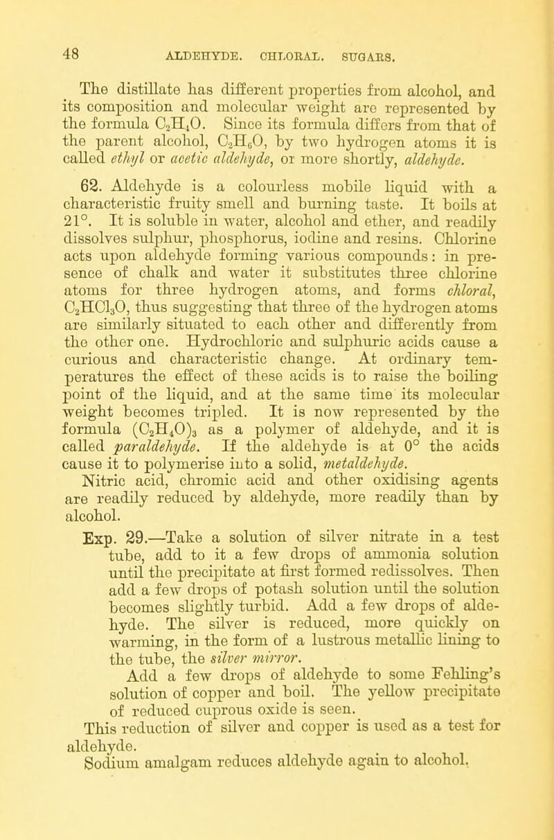 The distillate has different properties from alcohol, and its composition and molecular weight are represented by the formula C3H4O. Since its formula differs from that of the parent alcohol, OjIIeO, by two hydi-ogen atoms it is called ethyl or acetic aldehyde, or more shortly, aldehyde. 62. Aldehyde is a colourless mobile liquid with a characteristic fruity smell and burning taste. It boils at 21°. It is soluble in water, alcohol and ether, and readily dissolves sulphm-, phosphorus, iodine and resins. Chlorine acts upon aldehyde forming various compounds: in pre- sence of chalk and water it substitutes three chlorine atoms for three hydrogen atoms, and forms chloral, O2HCI3O, thus suggesting that thi-ee of the hydi-ogen atoms are similarly situated to each other and differently from the other one. Hydrochloric and sulphiu'ic acids cause a curious and characteristic change. At ordinary tem- peratui'es the effect of these acids is to raise the boiling point of the liquid, and at the same time its molecular weight becomes tripled. It is now represented by the formula (021140)3 as a polymer of aldehyde, and it is called paraldehyde. If the aldehyde is at 0° the acids cause it to polymerise into a solid, metaldehyde. Nitric acid, chromic acid and other oxidising agents are readily reduced by aldehyde, more readily than by alcohol. Exp. 29.—Take a solution of silver nitrate in a test tube, add to it a few drops of ammonia solution until the precipitate at fii'st formed redissolves. Then add a few drops of potash solution until the solution becomes slightly turbid. Add a few drops of alde- hyde. The silver is reduced, more quickly on warming, in the form of a lustrous metallic lining to the tube, the silver mirror. Add a few di'ops of aldehyde to some Fehling's solution of copper and boil. The yellow precipitate of reduced cuprous oxide is seen. This reduction of silver and copper is used as a test for aldehyde. Sodium amalgam reduces aldehyde again to alcohol.