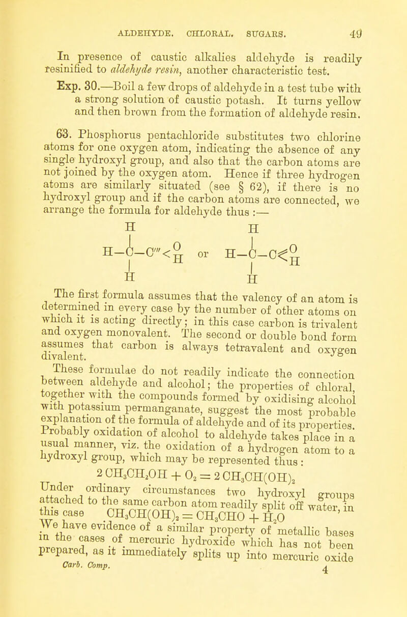 In presence of caustic alkalies aldehyde is readily resinified to aldehyde resin, another characteristic test. Exp. 30.—Boil a few drops of aldehyde in a test tube with a strong solution of caustic potash. It turns yellow and then brown from the formation of aldehyde resin. 63. Phosphorus pentachloride substitutes two chlorine atoms for one oxygen atom, indicating the absence of any single hydroxyl group, and also that the carbon atoms are not joined by the oxygen atom. Hence if three hydrogen atoms are similarly situated (see § 62), if there is no hydroxyl group and if the carbon atoms are connected, we arrange the formula for aldehyde thus :— H H H-A-C'<^ or H-0-0<^ H H The first foi-mula assumes that the valency of an atom is determined m every case by the number of other atoms on which It IS actmg directly; in this case carbon is trivalent and oxygen monovalent. The second or double bond form assumes that carbon is always tetravalent and oxygen divalent. ^ These formulae do not readily indicate the connection between aldehyde and alcohol; the properties of chloral together with the compounds formed by oxidising alcohol with potassium permanganate, suggest the most probable explanation of the formula of aldehyde and of its properties. Probably oxidation of alcohol to aldehyde takes place in a usual manner, viz. the oxidation of a hydrogen atom to a hydroxyl group, which may be represented thus : 2 CHaCH.OH + 0, = 2 CHaOHCOH)^ Under ordinary circumstances two hydroxyl groups attached to the same carbon atom readily split off water in this case CH30H(0H), = CH3CHO + H,0 ' Z\tZlll ^ • ^^'Y P'^!^^^*^ of metaUic bases in the cases of mercuric hydroxide which has not been prepared, as it immediately splits up into mercuric oxide Carb. Comp. ^