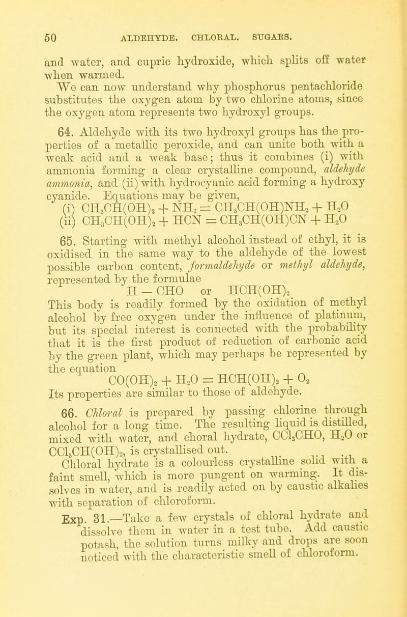 and water, and cupric hydroxide, wiiiclL splits off water wlien warmed. We can now understand why phosphorus pentachloride substitutes the oxygen atom by two chlorine atoms, since the oxygen atom represents two hydroxy] groups. 64. Aldehyde with its two hydroxy! groups has the pro- perties of a metallic peroxide, and can unite both with a weak acid and a weak base; thus it combines (i) with ammonia forming a clear crystalline compound, aldehyde ammonia, and (ii) with hydrocyanic acid forming a hydroxy cyanide. Equations may be given, (i) OH.,CH(OH)^ + NH3 = CH3CH(0H)NH, + H,0 (ii) CH;CH(OH)j + HON = CH3CH(0H)CN + H,0 65. Starting with methyl alcohol instead of ethyl, it is oxidised in the same way to the aldehyde of the lowest possible carbon content, formaldehyde or methyl aldehyde, represented by the formulae H-CHO or HCH(0H)2_ This body is readily formed by the oxidation of methyl alcohol by free oxygen under the influence of platinum, but its special interest is connected with the probability that it is the first product of reduction of carbonic acid by the green plant, which may perhaps be represented by the equation CO(OH),. + H,0 = HCH(0H)3 + 0, Its properties are similar to those of aldehyde. 66. Chloral is prepared by passing chlorine through alcohol for a long time. The resulting liquid is distilled, mixed with water, and choral hydrate, CCI3CHO, HjO or CCl3CH(0H),, is crystallised out. Chloral hydrate is a colourless crystalline solid with_ a faint smell, which is more pungent on warming. It dis- solves in water, and is readily acted on by caustic alkahes with separation of chloroform. jjxp. 31.—Take a few crystals of chloral hydrate and dissolve them in water in a test tube. Add caustic potash, the solution turns milky and drops are soon noticed with the characteristie smell of chloroform.