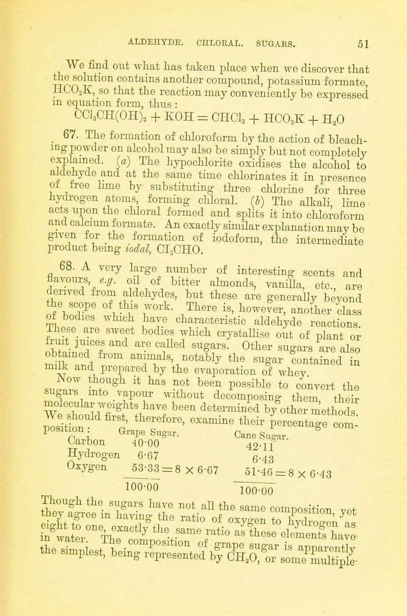 We find out what lias taken place when we discover that the solution contains another compound, potassium formate, HCO2K, so that the reaction may conveniently be expressed m equation form, thus : CCl3CH(0H), + KOH = OHCI3 + HCO,K + H,0 _ 67. The formation of chloroform by the action of bleach- mg powder on alcohol may also be simply but not completely esplamed. (a) The hypochlorite oxidises the alcohol to aldehyde and at the same time chlorinates it in presence o± li-ee hme by substituting thi-ee chlorine for three hydrogen atoms, forming chloral, (b) The alkali, lime acts upon the chloral formed and splits it into chloroform and calcium formate. An exactly simHar explanation may be given for the formation of iodoform, the intermediate product bemg todal, CI3OHO. 68. A very large number of interesting scents and derived fi-om aldehydes, but these are generaUy beyond the scope of this work. There is, however, another class of bodies which have characteristic aldehyde reactions. ihese_ are sweet bodies which crystaUise out of plant or ohi^d^n '^f r • Otter sugars are also mm^Z\ ^^™als notably the sugar Contained in mili and prepared by the evaporation of whey Now though it has not been possible to convert the sugars mto vapoiu- without decomposing them their molecular weights have been determinid by other methods lltlon'''''p' '^'^^ P-centa7e com: ''Sbon ^Tor^- Hycbogen 6-67 6-43 Oxygen _53-33 = 8 x 6-67 51-46 = 8 x 6-43 100-00 Though the sugars have not aU the same composition vet