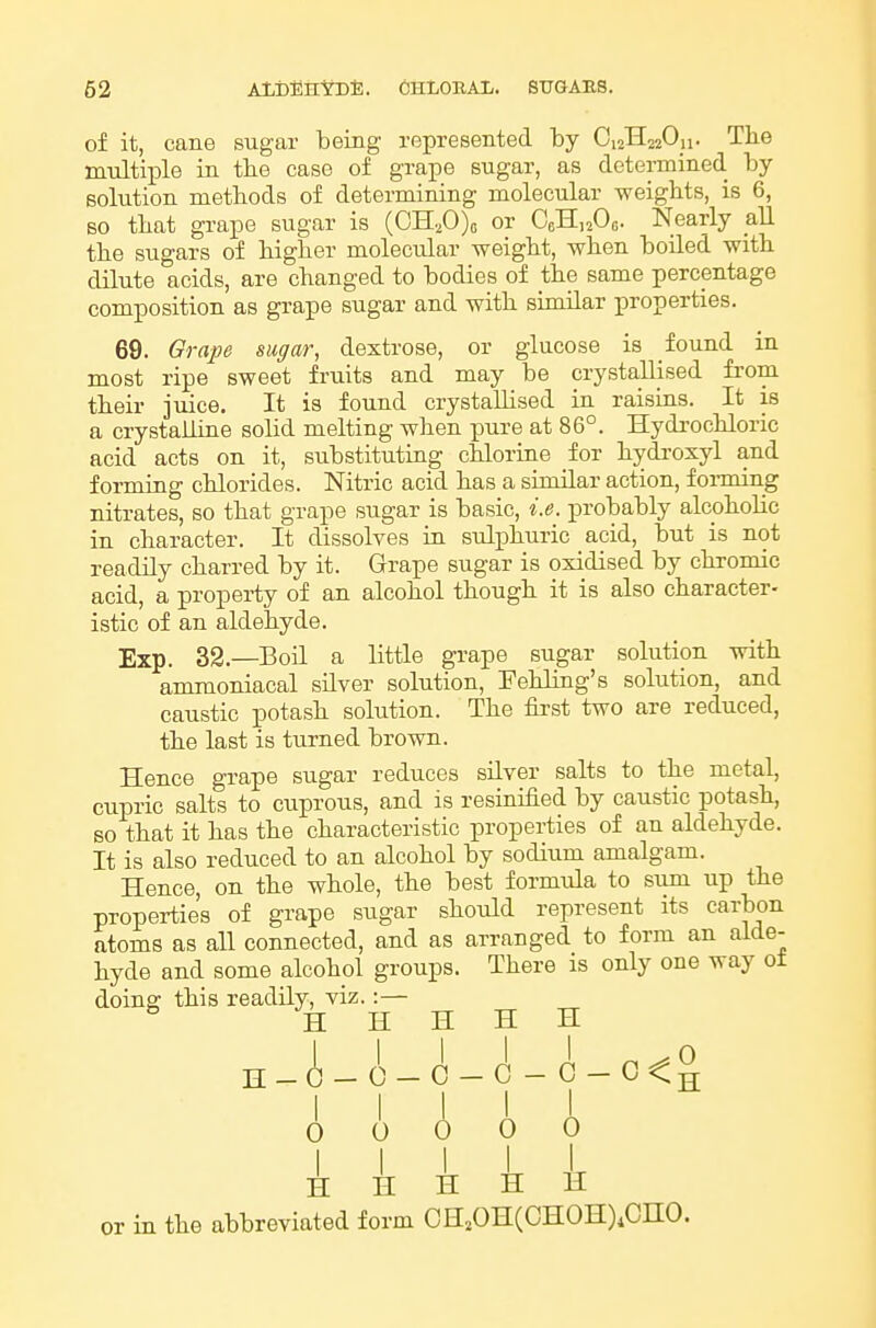 of it, cane sugar being represented by OizHszOu- The multiple in tbe case of grape sugar, as determined by solution methods of determining molecular weights, is 6, BO that grape sugar is (OH,0)o or CeHnOa. Nearly aU the sugars of higher molecular weight, when boiled with dilute acids, are changed to bodies of the same percentage composition as grape sugar and with similar properties. 69. Orape sugar, dextrose, or glucose is found in most ripe sweet fruits and may be crystallised from their juice. It is found crystallised in raisins. It is a crystalline solid melting when pure at 86°. Hydrochloric acid acts on it, substituting chlorine for hydroxyl and forming chlorides. Nitric acid has a similar action, forming nitrates, so that grape sugar is basic, i.e. probably alcoholic in character. It dissolves in sulphuric acid, but is not readily charred by it. Grape sugar is oxidised by chromic acid, a property of an alcohol though it is also character- istic of an aldehyde. Exp. 32.—Boil a little grape sugar solution with ammoniacal silver solution, Fehling's solution, and caustic potash solution. The first two are reduced, the last is turned brown. Hence grape su.gar reduces silver salts to the metal, cupric salts to cuprous, and is resinified by caustic potash, so that it has the characteristic properties of an aldehyde. It is also reduced to an alcohol by sodium amalgam. Hence, on the whole, the best formula to sum up the properties of grape sugar should represent its carbon atoms as all connected, and as arranged to form an alde- hyde and some alcohol groups. There is only one way ot doing: this readily, viz.:— H H H H H H_A-0-C-C-G-C<^ i I I I I 0 0 0 0 0 H H il H II or in the abbreviated form GH,OH(CHOH),CnO.