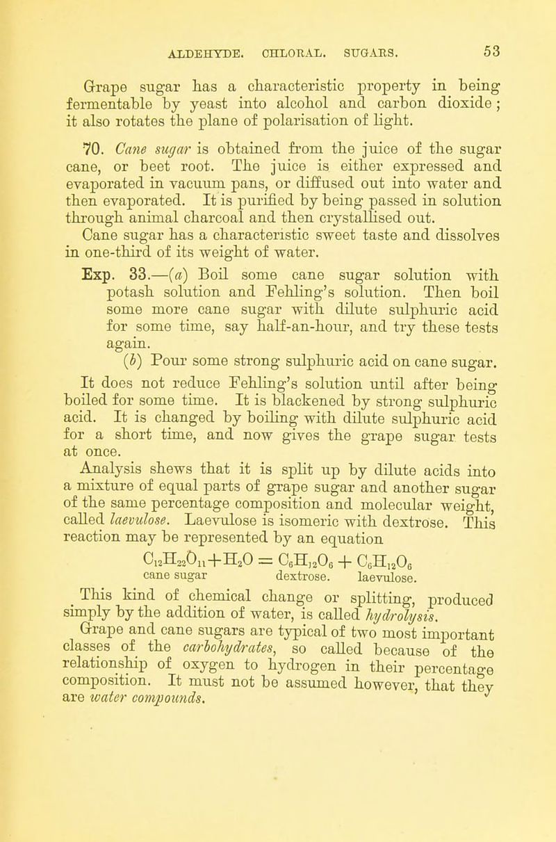 Grape sugar has a characteristic property in being fermentable by yeast into alcohol and carbon dioxide; it also rotates the plane of polarisation of light. 70. Cane sugar is obtained from the juice of the sugar cane, or beet root. The juice is either expressed and evaporated in vacuum pans, or diifused out into water and then evaporated. It is purified by being passed in solution through animal charcoal and then crystallised out. Cane sugar has a characteristic sweet taste and dissolves in one-third of its weight of water. Exp. 33.—{a) Boil some cane sugar solution with potash solution and Pehling's solution. Then boil some more cane sugar with dilute sulphuric acid for some time, say half-an-hour, and try these tests again. (5) Pour some strong sulphuric acid on cane sugar. It does not reduce Fehling's solution until after being boiled for some time. It is blackened by strong sulphuric acid. It is changed by boiling with dilute sulphuric acid for a short time, and now gives the grape sugar tests at once. Analysis shews that it is split up by dilute acids into a mixture of equal parts of grape sugar and another sugar of the same percentage composition and molecular weight, called laevulose. Laevulose is isomeric with dextrose. This reaction may be represented by an equation cane sugar dextrose. laevulose. This kind of chemical change or splitting, produced simply by the addition of water, is caUed hydrolysis. Grape and cane sugars are typical of two most important classes of the carlohydrates, so caUed because of the relationship of oxygen to hydrogen in their percentage composition. It must not be assumed however, that they are tvater compounds.
