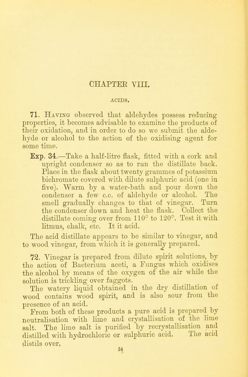 CHAPTEE Vin. ACIDS. 71. Having observed that aldehydes possess reducing properties, it becomes advisable to examine tbe products of their oxidation, and in order to do so we submit the alde- hyde or alcohol to the action of the oxidising agent for some time. Exp. 34.—Take a half-litre flask, fitted with a cork and upright condenser so as to run the distillate back. Place in the flask about twenty grammes of potassium bichromate covered with dilute sidphuric acid (one in five). Warm by a water-bath and pour down the condenser a few c.c. of aldehyde or alcohol. The smell gradually changes to that of vinegar. Turn the condenser down and heat the flask. Collect the distillate coming over from 110° to 120°. Test it with litmus, chalk, etc. It it acid. The acid distillate appears to be similar to vinegar, and to wood vinegar, from which it is generally prepared. 72. Vinegar is prepared from dilute spirit solutions, by the action of Bacterium aceti, a Fungus which oxidises the alcohol by means of the oxygen of the air while the solution is trickling over faggots. The watery liquid obtained in the diy distillation of wood contains wood spirit, and is also sour from the presence of an acid. From both of these products a pure acid is prepared by neutralisation with lime and crystallisation of the lime salt. The lime salt is purified by recrystallisation and distilled with hydrochloric or sulphm-ic acid. The acid distils over, 5i