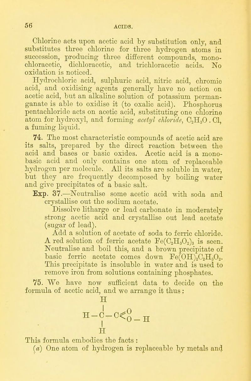 Chlorine acts upon acetic acid by substitution only, and substitutes tkree chlorine for three hydrogen atoms in succession, producing three different compounds, mono- chloracetic, dichloracetic, and trichloracetic acids. No oxidation is noticed. Hydrochloric acid, sulphuric acid, nitric acid, chromic acid, and oxidising agents generally have no action on acetic acid, but an alkaline solution of potassiimi perman- ganate is able to oxidise it (to oxahc acid). Phosphorus pentachloride acts on acetic acid, substituting one chlorine atom for hydroxyl, and forming acetyl chloride, O2H3O . 01, a fuming liquid. 74. The most characteristic compounds of acetic acid are its salts, prej)ared by the direct reaction between the acid and bases or basic oxides. Acetic acid is a mono- basic acid and only contains one atom of replaceable hydrogen per molecule. All its salts are soluble in water, but they are frequently decomposed by boiling water and give precipitates of a basic salt. Exp. 37.—^Neutralise some acetic acid with soda and crystaUise out the sodium acetate. Dissolve litharge or lead carbonate in moderately strong acetic acid and crystallise out lead acetate (sugar of lead). Add a solution of acetate of soda to ferric chloride. A red solution of ferric acetate !Fe(02H302)3 is seen. Neutralise and boil this, and a brown precipitate of basic ferric acetate comes down Fe(OH)2C2H302. This precipitate is insoluble in water and is used to remove iron from solutions containing phosphates. 75. We have now suflScient data to decide on the formula of acetic acid, and we arrange it thus: H H-0-C<0_^ H This formula embodies the facts : (a) One atom of hydi'ogen is rej)laceable by metals and