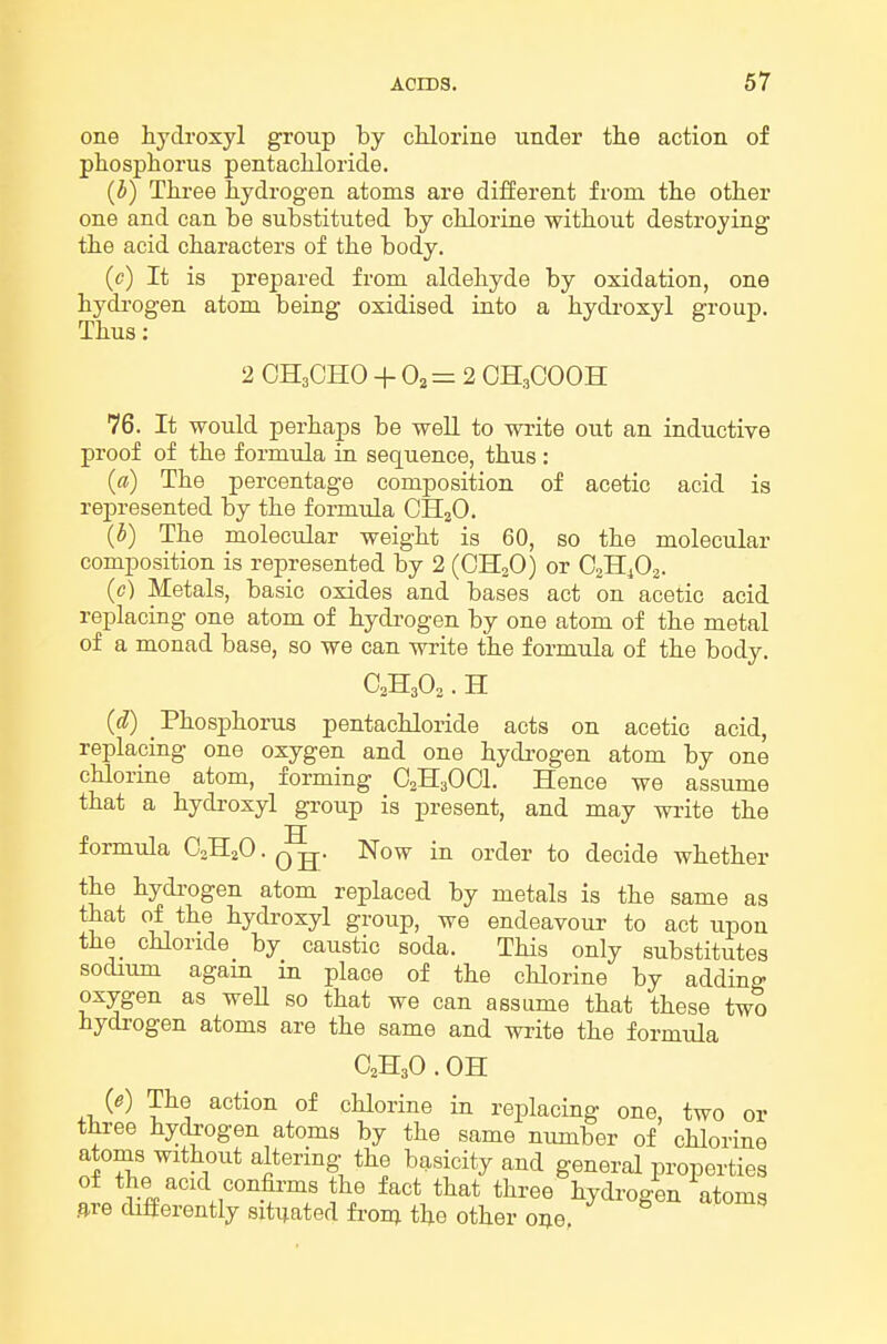 one hydroxyl group by chlorine under the action of phosphorus pentachloride. (b) Three hydrogen atoms are different from the other one and can be substituted by chlorine without destroying the acid characters of the body, (c) It is prepared from aldehyde by oxidation, one hydrogen atom being oxidised into a hydi-oxyl group. Thus: 2 CH3CHO + 0^=2 CH3OOOH 76. It would perhaps be well to write out an inductive proof of the formula in sequence, thus : (a) The percentage composition of acetic acid is represented by the formula CHaO. (5) The molecular weight is 60, so the molecular composition is represented by 2 (CHoO) or C3II4O2. (c) Metals, basic oxides and bases act on acetic acid replacing one atom of hydi-ogen by one atom of the metal of a monad base, so we can write the formula of the body. aHjOo. H (d) Phosphorus pentachloride acts on acetic acid, replacing one oxygen and one hydi-ogen atom by one chlorine atom, forming O2H3OOI. Hence we assume that a hydroxyl group is present, and may write the formula C2H2O • q jj- Now in order to decide whether the hydrogen atom replaced by metals is the same as that of the hydroxyl group, we endeavour to act upon the chloride by caustic soda. This only substitutes sodium agam in place of the chlorine by adding oxygen as weU so that we can assume that these two hydi-ogen atoms are the same and write the formida C2H3O . OH (e) The action of chlorine in replacing one, two or three hydrogen atoms by the same number of chlorine atoms without altering the basicity and general properties of the acid confii-ms the fact that three hydrogen atoms flre cbfferently situated fron; the other one, ^