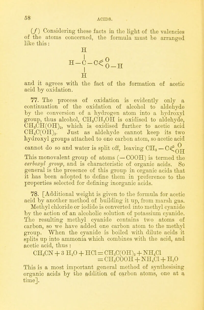 (/) Considering these facts in the light of the valencies of the atoms concerned, the formula must be arranged like this: H H and it agrees with the fact of the formation of acetic acid by oxidation. 77. The process of oxidation is evidently only a continuation of the oxidation of alcohol to aldehyde by the conversion of a hydrogen atom into a hydroxyl group, thus alcohol, CH3CH2OH is oxidised to aldehyde, CH30H(OH)2, which is oxidised further to acetic acid CH3C(OH)3. Just as aldehyde cannot keep its two hydroxyl groups attached to one carbon atom, so acetic acid cannot do so and water is split off, leaving CH3 — 0^^^ This monovalent group of atoms (—COOH) is termed the carhoxyl group, and is characteristic of organic acids. So general is the presence of this group in organic acids that it has been adopted to define them in preference to the properties selected for defining inorganic acids. 78. [Additional weight is given to the formula for acetic acid by another method of building it up, fi-om marsh gas. Methyl chloride or iodide is converted into methjd cyanide by the action of an alcoholic solution of potassium cj'anide. The resulting methyl cyanide contains two atoms of carbon, so we have added one carbon atom to the methyl group. When the cyanide is boiled with dilute acids it splits up into ammonia which combines with the acid, and 0,cetic acid, thus : CH3CN + 3 H,0 + HCl = CH3C(OH)3 + NH4CI = CH3COOH + NH.Cl + H,0 This is a most imjiortant general method of synthesising organic acids by the addition of carbon atoms, one at Q, time].