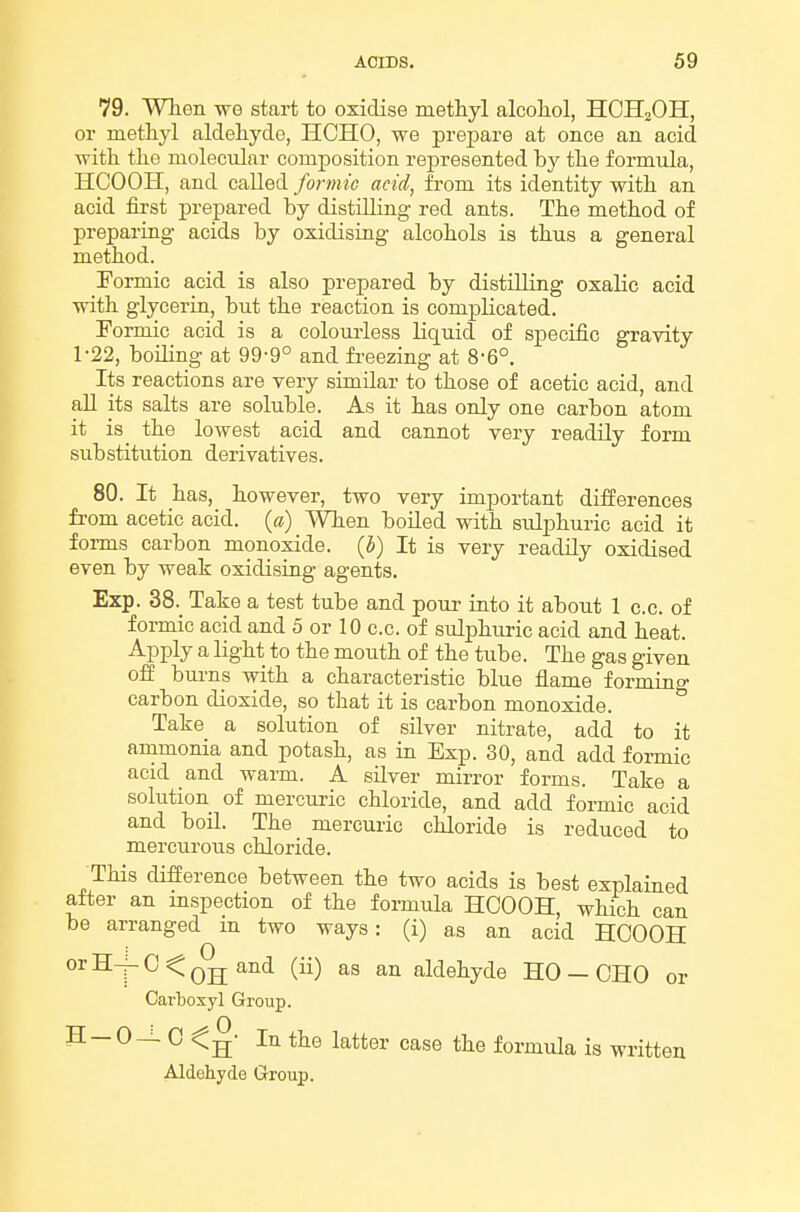 79. When we start to oxidise methyl alcohol, HCHjOH, or methyl aldehyde, HCHO, we prepare at once an. acid with the molecular composition represented by the formula, HCOOH, and called formic acid, from its identity with an acid fii'st prepared by distUling red ants. The method of preparing acids by oxidising alcohols is thus a general method. Formic acid is also prepared by distilling oxalic acid with glycerin, but the reaction is complicated. Formic acid is a coloiuiess liquid of specific gravity 1-22, boiling at 99-9° and fi-eezing at 8-6°. Its reactions are very similar to those of acetic acid, and all its salts are soluble. As it has only one carbon atom it is_ the lowest acid and cannot very readily form substitution derivatives. 80. It has, however, two very important differences from acetic acid, {a) When boUed with sulphuric acid it forms carbon monoxide. (5) It is very readily oxidised even by weak oxidising agents. Exp. 38. Take a test tube and pour into it about 1 c.c. of formic acid and 5 or 10 c.c. of sulphuric acid and heat. Apply a light to the mouth of the tube. The gas given off burns with a characteristic blue flame formino- carbon dioxide, so that it is carbon monoxide. ° Take a solution of silver nitrate, add to it ammonia and potash, as in Exp. 30, and add formic acid and warm. A silver mirror forms. Take a solution of mercuric chloride, and add formic acid and boil. The mercuric chloride is reduced to mercurous chloride. This difference between the two acids is best explained after an mspection of the formula HCOOH, which can be arranged m two ways: (i) as an acid HCOOH orH-|-C<Q^ and (ii) as an aldehyde HO — CHO or Carbosyl Group. H-0^ C In the latter case the formula is written Aldehyde Group.