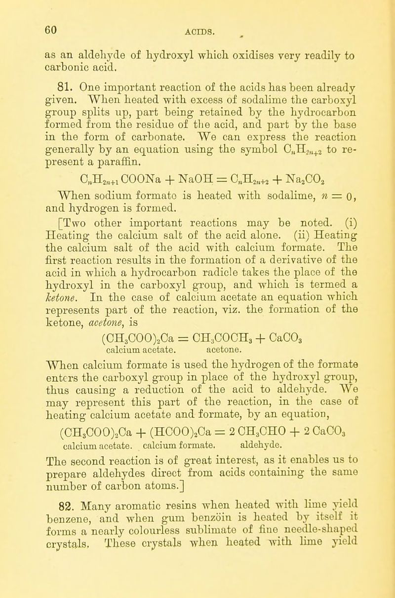 as an aldeliyde of hydroxyl wliicli oxidises very readily to carbonic acid. 81. One important reaction of tlie acids has been already given. Wben heated witb excess of sodalime tlie carboxyl group splits up, part being retained by tbe hydrocarbon formed from the residue of the acid, and part by the base in the form of carbonate. We can express the reaction generally by an equation using the symbol 0„H,„^2 to re- present a paraffin. 0,.H2„+i COONa + NaOH = C„H2„+3 + Na^CO^ When sodium formate is heated with sodalime, n = Q, and hydrogen is formed. [Two other important reactions may be noted, (i) Heating the calcium salt of the acid alone, (ii) Heating the calcium salt of the acid with calcium formate. The first reaction results in the formation of a derivative of the acid in which a hydrocarbon radicle takes the place of the hydi'oxyl in the carboxyl group, and which is termed a ketone. In the case of calcium acetate an equation which represents part of the reaction, viz. the formation of the ketone, acetone, is (CH3C00)2Ca = OH3COCH3 + CaOOs calcium acetate. acetone. When calcium formate is used the hydrogen of the formate enters the carboxyl group in place of the hydroxyl group, thus causing a reduction of the acid to aldehyde. We may represent this part of the reaction, in the case of heating calcium acetate and formate, by an equation, (CH3C00)2Ca + (H000)20a = 2 OH3CHO + 2 CaCOj calcium acetate, calcium formate. aldehyde. The second reaction is of great interest, as it enables us to prepare aldehydes dii-ect from acids containing the same number of carbon atoms.] 82. Many aromatic resins when heated with lime yield benzene, and when gum benzoin is heated by itself it forms a nearly colourless sublimate of fine needle-shaped crystals. These crystals when heated with lime yield
