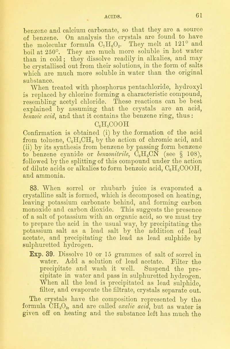 benzene and calcmm carbonate, so that tbey are a source of benzene. On analysis the crystals are found to liave the molecular formula C,Hc02. They melt at 121° and boil at 250°. They are much more soluble in hot water than in cold; they dissolve readily in alkalies, and may be crystallised out from their solutions, in the form of salts ■which are much more soluble in water than the original substance. When treated with phosphorus pentachloride, hydroxyl is replaced by chlorine forming a characteristic compound, resembling acetjd chloride. These reactions can be best explained by assuming that the crystals are an acid, benzoic acid, and that it contains the benzene ring, thus : CeH^COOH Confirmation is obtained (i) by the formation of the acid from toluene, CeHjCHs by the action of chromic acid, and (ii) by its synthesis from benzene by passing form benzene to benzene cyanide or len%onitrile, OeHgCN (see § 108), followed by the splitting of this compound under the action of dilute acids or alkalies to form benzoic acid, OeHsCOOH, and ammonia. 83. When sorrel or rhubarb juice is evaporated a crystalline salt is foimed, which is decomposed on heating, leaving potassium carbonate behind, and forming carbon monoxide and carbon dioxide. This suggests the presence of a salt of potassium with an organic acid, so we must try to prepare the acid in the usual way, by precipitating the potassium salt as a lead salt by the addition of lead acetate, and precipitating the lead as lead sulphide by sulphuretted hydrogen. Exp. 39. Dissolve 10 or 15 grammes of salt of sorrel in water. Add a solution of lead acetate. Filter the precipitate and wash it well. Suspend the pre- cipitate in water and pass in sulphiu-etted hydrogen. When all the lead is precipitated as lead sulphide, filter, and evaporate the filtrate, crystals separate out. The crystals have the composition represented by the formula CH3O3, and are called oxalic acid, but as water is given off on heating and the substance left has much the