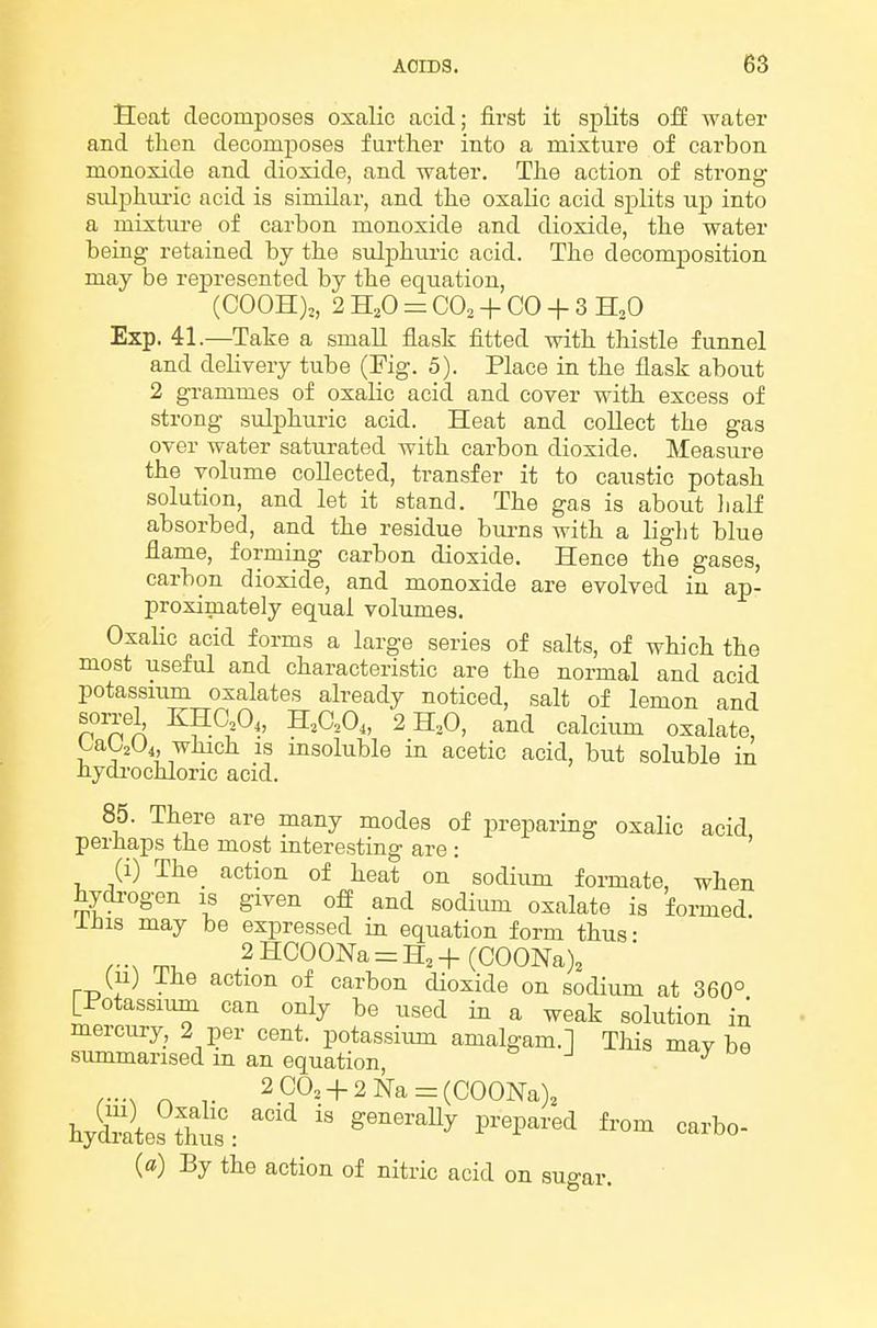 Heat decomposes oxalic acid; first it sj)lit3 off water and then decomposes further into a mixture of carbon monoxide and dioxide, and water. The action of strong sulphui-ic acid is similar, and the oxalic acid splits up into a mixture of carbon monoxide and dioxide, the water being retained by the sulphuric acid. The decomposition may be represented by the equation, (COOH),, 2 H^O =: CO2 + CO + 3 H,0 Exp. 41.—Take a small flask fitted with thistle funnel and delivery tube (Fig. 5). Place in the flask about 2 grammes of oxalic acid and cover with excess of strong sulphuric acid. Heat and collect the gas over water saturated with carbon dioxide. Measure the volume collected, transfer it to caustic potash solution, and let it stand. The gas is about lialf absorbed, and the residue burns with a light blue flame, formiug carbon dioxide. Hence the gases, carbon dioxide, and monoxide are evolved in ap- proximately equal volumes. Oxalic acid forms a large series of salts, of which the most useful and characteristic are the normal and acid potassmm oxalates already noticed, salt of lemon and sorrel^ KHC,0,, H,aO„ 2 H,0, and calcium oxalate, LaUUi, which is msoluble in acetic acid, but soluble in hydrochloric acid. 85. There are many modes of preparing oxalic acid perhaps the most interesting are : ' (i) The_ action of heat on sodium foi-mate, when hydi-ogen is given off and sodium oxalate is formed. iJiis may be expressed in equation form thus- 2HCOONa = H3+(COONa)3 (11) ihe action of carbon dioxide on sodium at 360° [Potassium can only be used in a weak solution in mercury, 2 per cent, potassium amalgam.] Tliis maybe summarised m an equation, » J j r-N n- 2CO, + 2Na = (COONa)2 hySra\e?tht:  ^^^^^^^^ ^'''^'^''^^ -b- (») By the action of nitric acid on sugar.