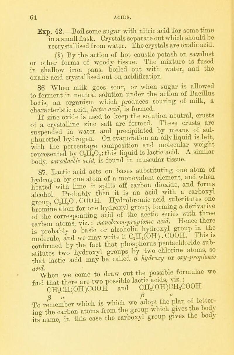 Exp. 42.—Boil some sugar with nitric acid for some time in a small fla sk. Crystals separate out whicli should be recrystallised from water. The crystals are oxalic acid. (h) By the action of hot caustic potash on sawdust or other forms of woody tissue. The mixture is fused in shallow iron pans, boiled out with water, and the oxalic acid crystallised out on acidification. 86. When milk goes sour, or when sugar is allowed to ferment in neutral solution under the action of Bacillus lactis, an organism which produces soui-ing of milk, a characteristic acid, lactic acid, is formed. If zinc oxide is used to keep the solution neutral, crusts of a crystalline zinc salt are formed. These crusts are suspended in water and precipitated by means of sul- phui-etted hyda-ogen. On evaporation an oily liquid is left, with the percentage composition and molecular weight represented by OaHsOg; this Hquid is lactic acid. A similar body, sarcolactic acid, is found in muscular tissue. 87. Lactic acid acts on bases substituting one atom of hydrogen by one atom of a monovalent element, and when heated with lime it splits off carbon dioxide, and forms alcohol. Probably then it is an acid with a carboxyl group OaHsO . COOH. Hydi-obromic acid substitutes one bromine atom for one hydroxyl group, forming a denva^tive of the corresponding acid of the acetic series with three carbon atoms, viz.: monobrom-propiom'c acid. Hence there is raobably a basic or alcohoHc hydroxyl gi-oup m the SoFecule, and we may write it O.H,(OH). COOH. . This is confirmed by the fact that phosphorus pentachloride sub- stitutes two hyda-oxyl groups by two chlorme atoms, so that lactic acid may be caUed a hydroxt/ or oxy-propiomc When we come to di-aw out the possible formulae we find that there are two possible l^^tic acids v^.: CH3CH(0H)C00H and CH,(OH)CH,COOH To remember which is which we adopt the plan of letter- ing the carbon atoms fi'om the group which gives the body its name, in this case the carboxyl gi-oup gives the body
