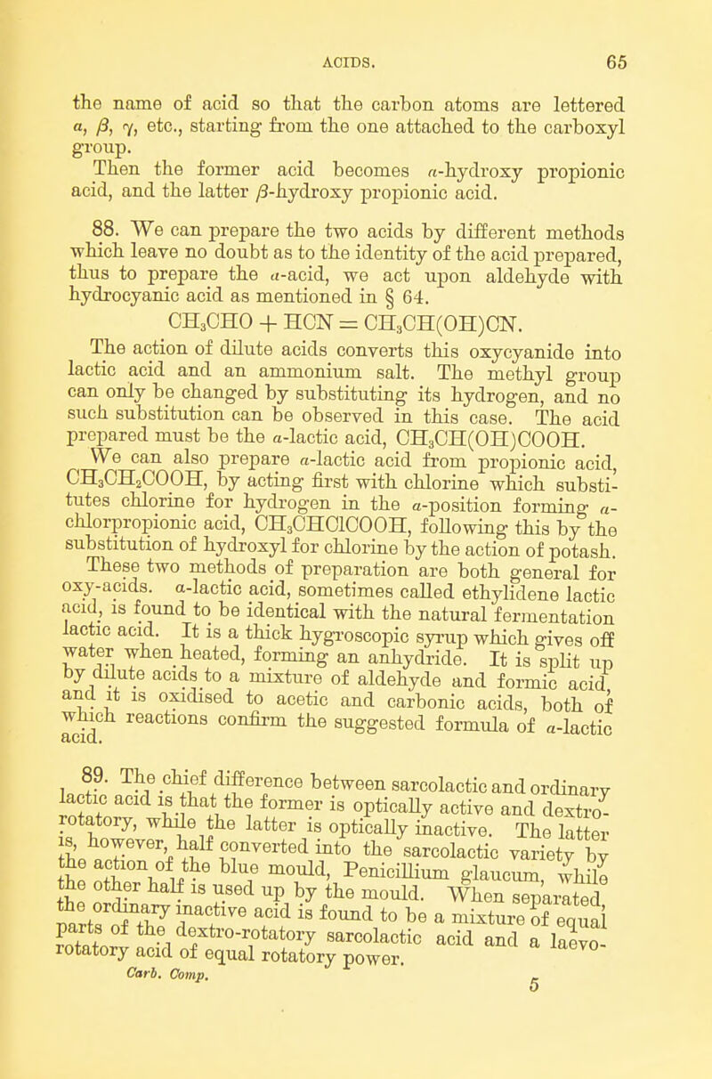 the name of acid so that the carbon atoms are lettered a, /3, 7, etc., starting fi-om the one attached to the carboxyl group. Then the former acid becomes w-hydroxy propionic acid, and the latter ^-hydroxy propionic acid. 88. We can prepare the two acids by different methods ■which leave no doubt as to the identity of the acid prepared, thus to prepare the <t-acid, we act upon aldehyde with hydrocyanic acid as mentioned ia § 64. CH3CHO + HON = CH3CH(0H)CN. The action of dilute acids converts this oxycyanide into lactic acid and an ammonium salt. The methyl grouj) can only be changed by substituting its hydrogen, and no such substitution can be observed in this case. The acid prepared must be the a-lactic acid, CH3CH(0H)000H. We can also prepare a-lactic acid from propionic acid, CH3CH2OOOH, by acting first with chlorine which substi- tutes chlorine for hydrogen in the a-position forming a- chloi-propionic acid, CH3CHCICOOH, foUowing this by the substitution of hydroxyl for chlorine by the action of potash. These two methods of preparation are both general for oxy-acids. a-lactic acid, sometimes called ethylidene lactic acid, IS found to be identical with the natural ferinentation lactic acid. It is a thick hygroscopic syi-up which gives off water when heated, forming an anhydride. It is spHt up by dilute acids to a mixture of aldehyde and formic acid and it IS oxidised to acetic and carbonic acids, both of Teid confirm the suggested formula of a-lactic 89. The chief difference between sarcolactic and ordinary lactic acid is that the former is opticaUy active and dextro^ rotatory, while the latter is opti'caUy inactive. The la er IS, however half converted into the sarcolactic variety bv he n^*^' I'^^i^Ui^ glaucum, whSe the other half is used up by the mould. When separated mrfr^.r Tl'' ^''^ ^^'l b« ^ ^i^ture ?f equai parts of the dextro-rotatory sarcolactic acid and a laevo rotatory acid of equal rotatory power. Carh. Comp. _ 0