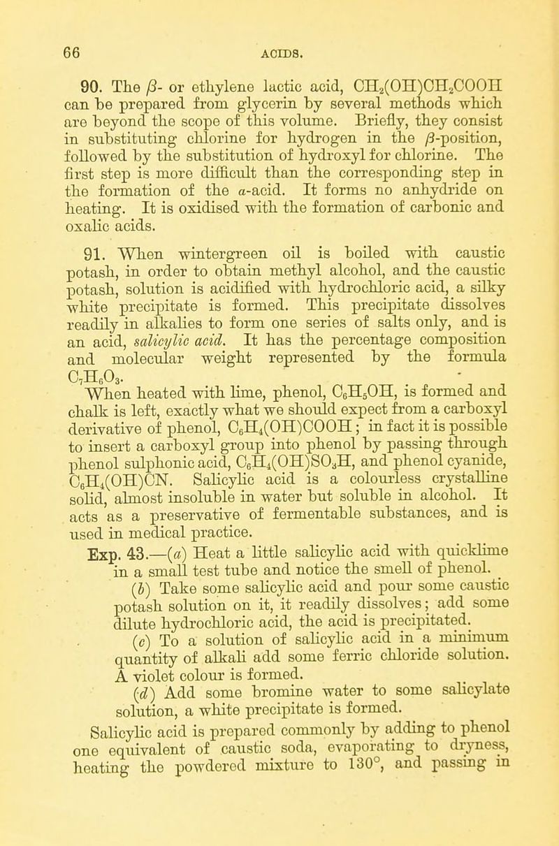 90. The (3- or ethylene lactic acid, CH2(OH)CH2COOH can be prepared from glycerin by several methods which are beyond the scope of this volume. Briefly, they consist in substituting chlorine for hydrogen in the /3-po8ition, followed by the substitution of hydi-oxyl for chlorine. The first step is more difficult than the corresponding step in the formation of the a-acid. It forms no anhydride on heating. It is oxidised with the formation of carbonic and oxalic acids. 91. When wintergreen oil is boiled with caustic potash, in order to obtain methyl alcohol, and the caustic potash, solution is acidified with hydrochloric acid, a silky white precipitate is formed. This precipitate dissolves readily in alkalies to form one series of salts only, and is an acid, salicylic acid. It has the percentage composition and molecular weight represented by the formula When heated with lime, phenol, C6H5OH, is formed and chalk is left, exactly what we should expect from a carboxyl derivative of phenol, 06H4(OH)COOH; ia fact it is possible to insert a carboxyl group into phenol by passing through phenol sulphonic acid, 06H4(OH)S03H, and phenol cyanide, 06H4(OH)CN. SahcyHc acid is a colomiess crystalliae solid, almost insoluble in water but soluble in alcohol. It acts as a preservative of fermentable substances, and is used in medical practice. Exp. 43.—(a) Heat a little salicylic acid with quicklime in a small test tube and notice the smeU of phenol. _ (b) Take some salicylic acid and pom- some caustic potash solution on it, it readily dissolves; add some dilute hydrochloric acid, the acid is precipitated. (c) To a solution of salicylic acid in a minimum quantity of alkali add some ferric chloride solution. A violet colour is formed. Add some bromine water to some salicylate solution, a white precipitate is formed. Salicylic acid is prepared commonly by adding to phenol one equivalent of caustic soda, evaporating to dryness, heating the powdered mistui-e to 130°, and passmg m
