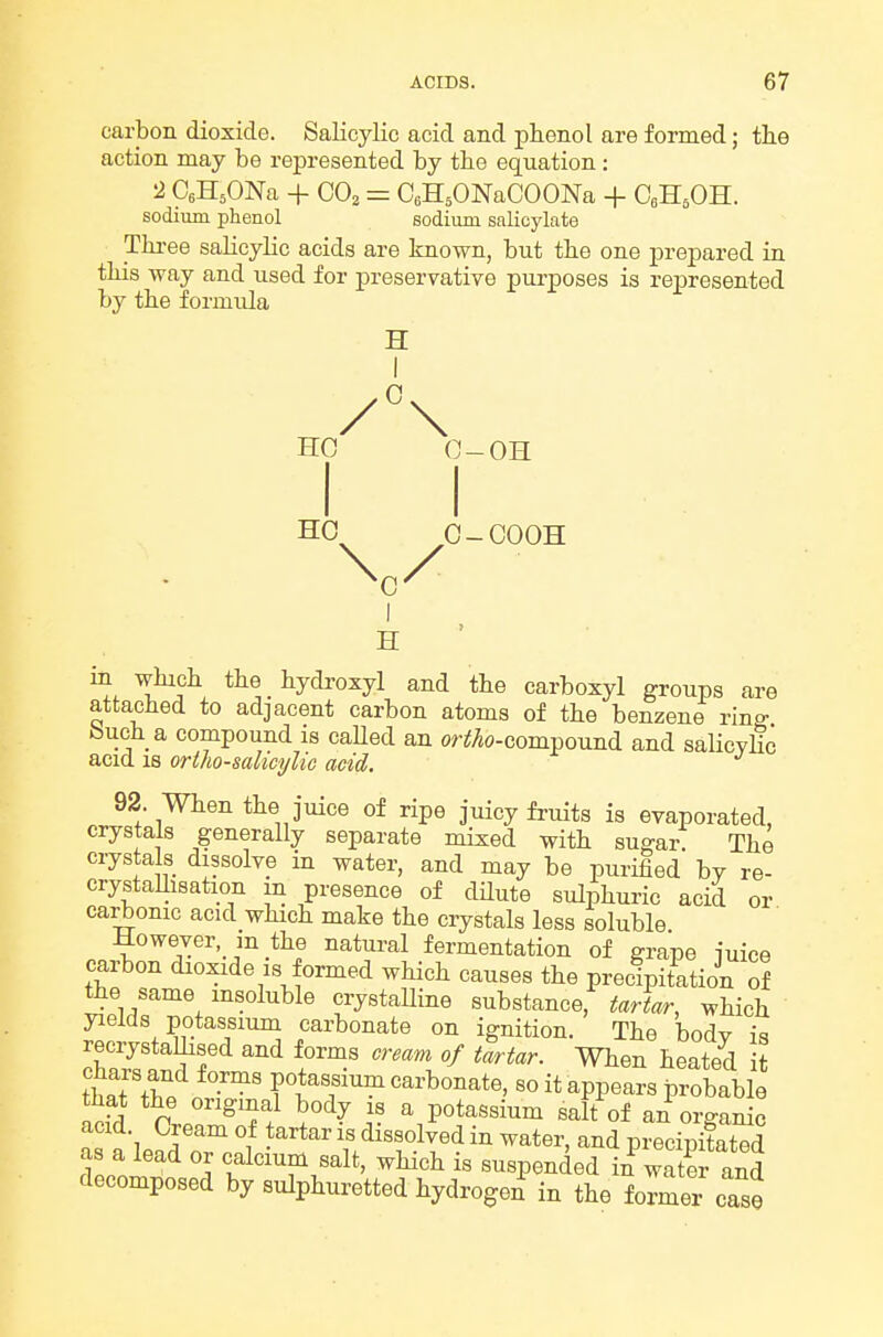 carbon dioxide. Salicylic acid and phenol are formed; the action may be represented by tbe equation : 2 CeH^ONa -f GO, = CeHjONaCOONa + CeH.OH. sodium phenol eodium salicylate Three salicylic acids are known, but the one prepared in this way and used for preservative purposes is represented by the formula H /°\ HO C-OH HO 0-COOH 1 H • in which the hydi-oxyl and the carboxyl groups are attached to adjacent carbon atoms of the benzene ring buch a compound is caUed an or^Ao-compound and salicylic acid 18 ortho-salicylic acid. 92. When the juice of ripe juicy fruits is evaporated, crystals generally separate mixed with sugar! The crystals dissolve in water, and may be purified by re- crystallisation m presence of dHute sulphuric acid or carbonic acid which make the crystals less soluble However in the natui-al fermentation of grape juice carbon dioxide is formed which causes the precipitation of the same msoluble crystaUine substance, tortor, which yields potassium carbonate on ignition. The body is recrystaUised and forms cream of tartar. When heated it thnt T« potassium carbonate, so it appears probable that the original body is a potassium salt of an organic acid. Cream of tartar is dissolved in water, and precipifated as a lead or calcium salt, which is suspended in water id decomposed by sulphuretted hydroge^ in the former case