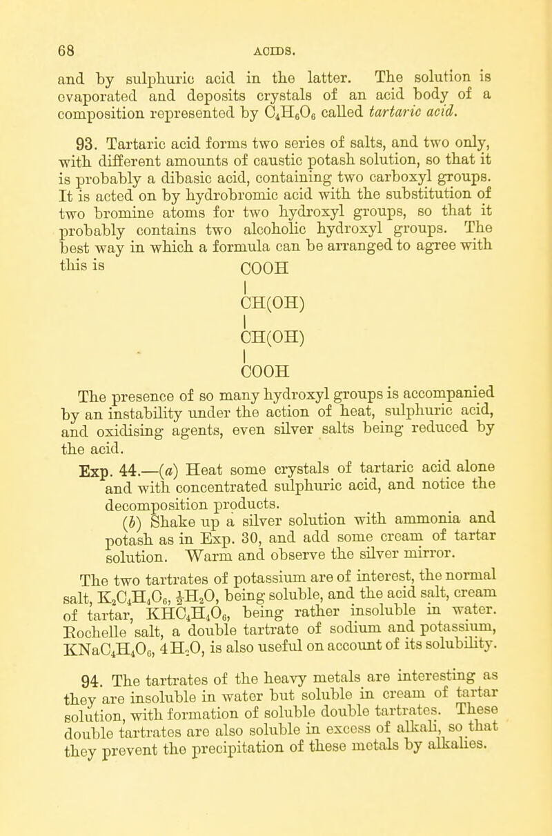 and by sulpliuric acid in tlie latter. Tlie solution is evaporated and deposits crystals of an acid body of a composition represented by CiHeOe called tartaric acid. 93. Tartaric acid forms two series of salts, and two only, ■with different amounts of caustic potasb solution, so that it is probably a dibasic acid, containing two carboxyl groups. It is acted on by bydrobromic acid with tbe substitution of two bromine atoms for two bydroxyl groups, so that it probably contains two alcoholic bydroxyl groups. The best way in wHcb a formula can be arranged to agree with this is COOH I CH(OH) I CH(OH) I COOH The presence of so many bydroxyl groups is accompanied by an instability under the action of heat, sulphuric acid, and oxidising agents, even silver salts being reduced by the acid. Exp. 44.—(ffl) Heat some crystals of tartaric acid alone and with concentrated sulphuric acid, and notice the decomposition products. {h) Shake up a silver solution with ammonia and potash as in Exp. 30, and add some cream of tartar solution. Warm and observe the silver mirror. The two tartrates of potassium are of interest, the normal salt, -K^G^,0„ iH^O, being soluble, and the acid salt, cream of tartar, KHO4H4O6, being rather insoluble m water. Eochelle salt, a double tartrate of sodium and potassiiim, KNaOiHiOc, 4HoO, is also useful on accoimt of its solubility. 94. The tartrates of the heavy metals are interesting as they are insoluble in water but soluble in cream of tartar solution, with formation of soluble double tartrates. These double tartrates are also soluble in excess of alkaU so that they prevent the precipitation of these metals by alkalies.