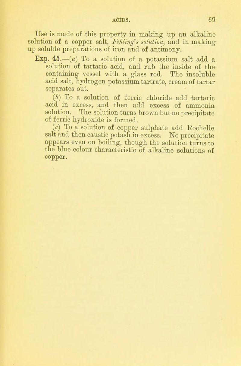 Use is made of tliis jDroperty in making up an alkaline solution of a copper salt, Feliling^s solution, and in making up soluble preparations of iron and of antimony. Exp. 45.—(ff) To a solution of a potassiimi salt add a solution of tartaric acid, and rub the inside of the containing vessel with, a glass rod. The insoluble acid salt, hydrogen potassium tartrate, cream of tartar separates out. (5) To a solution of ferric chloride add tartaric acid in excess, and then add excess of ammonia solution. The solution turns brown but no precipitate of ferric hydi-oxide is formed. (c) To a solution of copper sulphate add Eochelle salt and then caustic potash in excess. No precipitate appears even on boiling, though the solution tui-ns to the blue colour characteristic of alkaline solutions of copper.