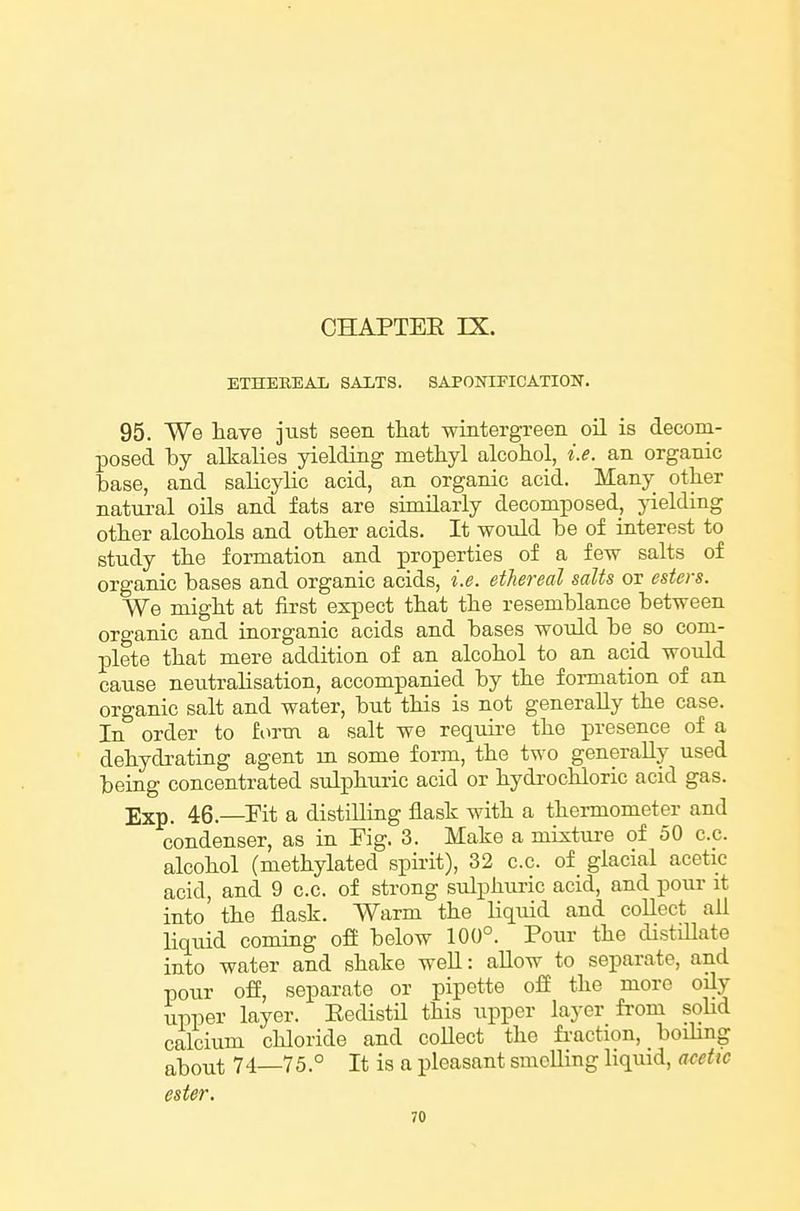 ETHEREAL SALTS. SAPOMFICATION. 95. We have just seen that wintergreen oil is decom- IDOsed hj alkalies yielding methyl alcohol, i.e. an organic base, and salicylic acid, an organic acid. Many other natural oils and fats are similarly decomposed, yielding other alcohols and other acids. It would he of interest to study the formation and properties of a few salts of organic bases and organic acids, i.e. ethereal salts or esters. We might at first expect that the resemblance between organic and inorganic acids and bases would be so com- plete that mere addition of an alcohol to an acid would cause neutralisation, accompanied by the formation of an organic salt and water, but this is not generally the case. In order to form a salt we requii-e the presence of a dehydrating agent m some form, the two generally used being concentrated sulphuric acid or hydrochloric acid gas. Exp. 46.—Fit a distilling flask with a thermometer and condenser, as in Fig. 3. Make a mixture of 50 c.c. alcohol (methylated spirit), 32 c.c. of glacial acetic acid, and 9 c.c. of strong sulphuric acid, and pour it into the flask. Warm the liquid and collect all liquid coming ofi below 100°. Pour the distillate into water and shake well: allow to separate, and pour off, separate or pipette off the more oily upper layer. EedistH this upper layer from solid calcium chloride and coUect the fi-action, boihng about 74—75.° It is a pleasant smelling liquid, alette ester.
