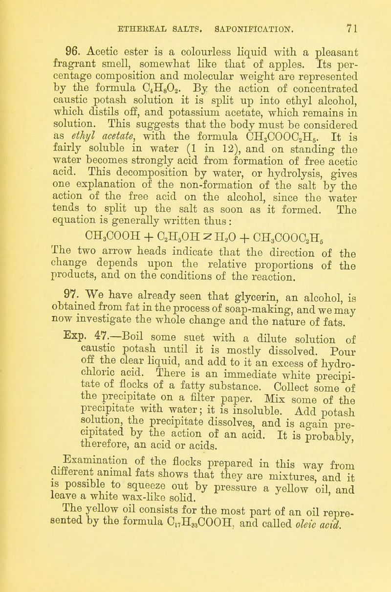 96. Acetic ester is a colourless liquid witli a pleasant fiagi-ant smell, somewhat Like tliat of apples. Its per- centage composition and molecular weight are represented by the formula OiHsOz. By the action of concentrated caustic potash solution it is split uj) into ethyl alcohol, which distils off, and potassium acetate, which remains in solution. This suggests that the body must be considered as ethyl acetate, with the formula CH3OOOO2II5. It is fairly soluble in water (1 in 12), and on standing the water becomes strongly acid from formation of free acetic acid. This decomposition by water, or hydrolysis, gives one explanation of the non-formation of the salt by the action of the free acid on the alcohol, since the water tends _ to _ split up the salt as soon as it formed. The equation is generally written thus: OH3COOH -I- Z n,0 -f CH3COOO2H5 The two arrow heads indicate that the direction of the change depends upon the relative proportions of the products, and on the conditions of the reaction. 97. We have already seen that glycerin, an alcohol, is obtained from fat in the process of soap-making, and we may now investigate the whole change and the nature of fats. Exp. 47.—Boil some suet with a dilute solution of caustic potash until it is mostly dissolved. Pom- off the clear liquid, and add to it an excess of hydro- chloric acid. There is an immediate white precipi- tate of flocks of a fatty substance. Collect some of the precipitate on a filter paper. Mix some of the precipitate with water; it is insoluble. Add potash solution, the precipitate dissolves, and is ao-ain pre- cipitated by the action of an acid. It is probably therefore, an acid or acids. Examination of the flocks prepared in this way from different anunal fats shows that they are mixtm-es, and it IS possible to squeeze out by pressure a yeUow oil and leave a white wax-like soHd. The yellow oil consists for the most part of an oil repre- sented by the formula CnHj^COOH, and caUed oleic acid.
