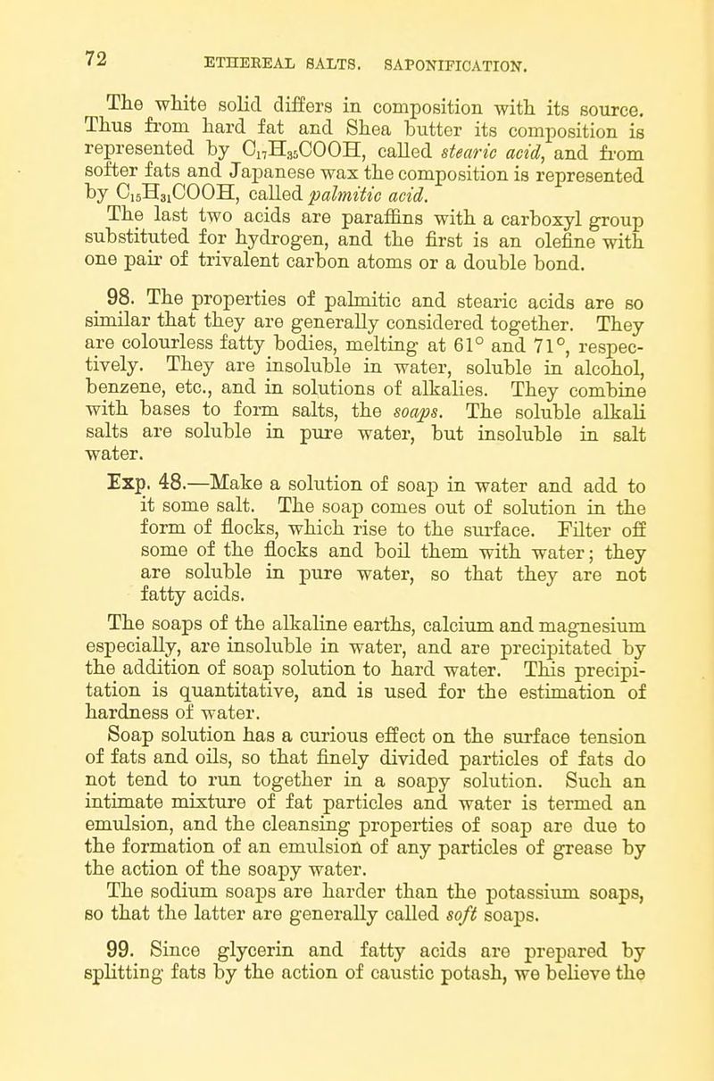 The white solid differs in composition witli its source. Thus from hard fat and Shea butter its composition is represented by Oi,H,,5COOH, called stearic acid, and from softer fats and Japanese wax the composition is represented by CisHsiCOOH, called palmitic acid. The last two acids are paraffins with a carboxyl group substituted for hydrogen, and the first is an olefine with one pair of trivalent carbon atoms or a double bond. _ 98. The properties of palmitic and stearic acids are so similar that they are generally considered together. They are colourless fatty bodies, melting at 61° and 71°, respec- tively. They are insoluble in water, soluble in alcohol, benzene, etc., and in solutions of alkalies. They combine with bases to foi-m salts, the soaps. The soluble alkali salts are soluble in pure water, but insoluble in salt water. Exp. 48.—Make a solution of soap in water and add to it some salt. The soap comes out of solution in the form of flocks, which rise to the surface. Pilter off some of the flocks and boil them with water; they are soluble in pure water, so that they are not fatty acids. The soaps of the alkaline earths, calcium and magnesium especially, are insoluble in water, and are precipitated by the addition of soap solution to hard water. This precipi- tation is quantitative, and is used for the estimation of hardness of water. Soap solution has a curious effect on the surface tension of fats and oils, so that finely divided particles of fats do not tend to run together in a soapy solution. Such an intimate mixture of fat particles and water is termed an emulsion, and the cleansing properties of soap are due to the formation of an emulsion of any particles of grease by the action of the soapy water. The sodium soaps are harder than the potassium soaps, so that the latter are generally called soft soaps. 99. Since glycerin and fatty acids are prepared by splitting fats by the action of caustic potash, we believe the