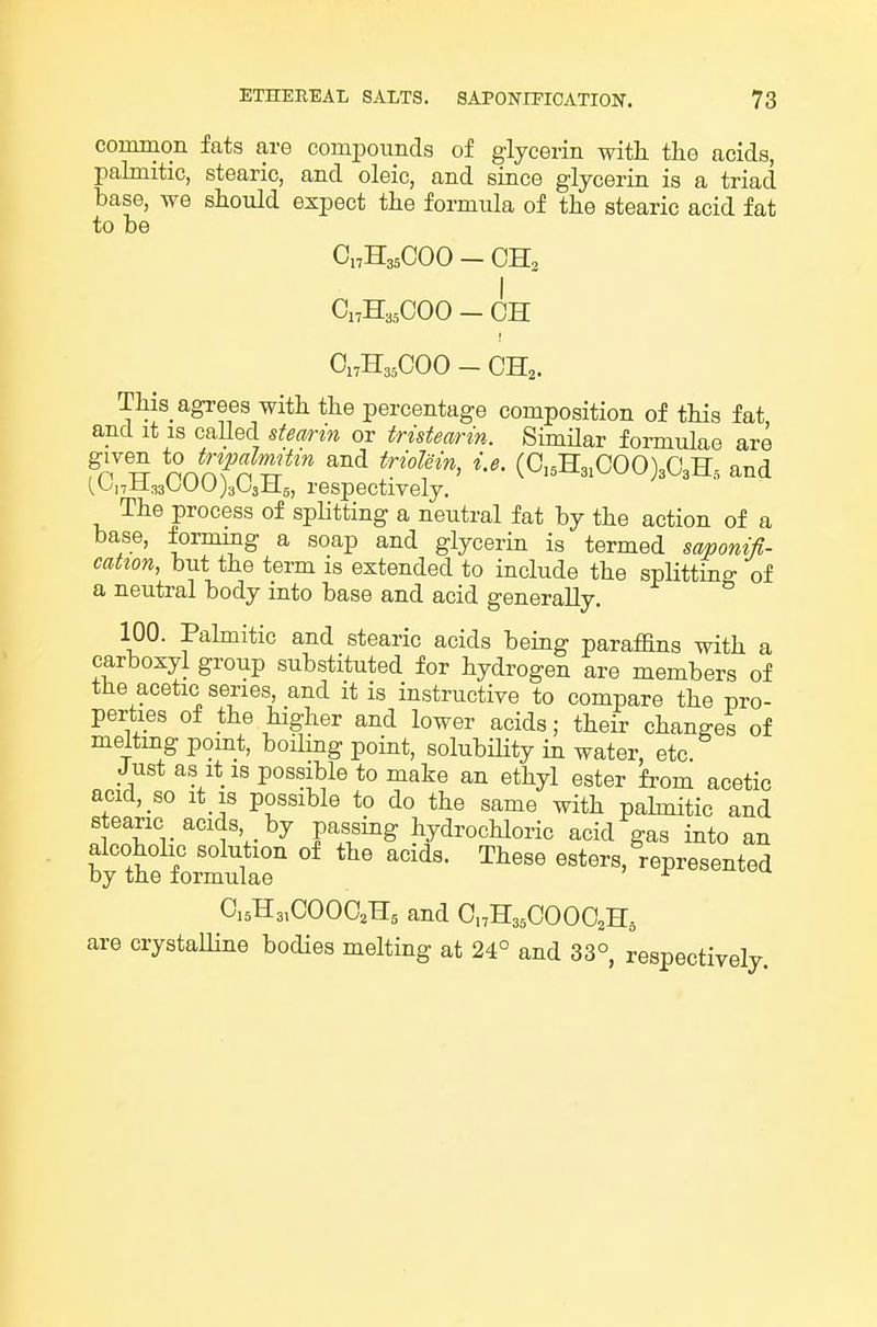 common fats are compounds of glycerin with the acids, palmitic, stearic, and oleic, and since glycerin is a triad base, we should expect the formula of the stearic acid fat to be CnHsaCOO - OH2 CnH3.,C00 - CH Ci:H35COO - CH,. This_ agrees with the percentage composition of this fat and it IS called stearin or tristearin. Similar formulae are fn^^ nnnfn ^^ (Ci5H3,COO)3C3H,, and {^na.?,A'^y})i'<Jii±s, respectively. The process of splitting a neutral fat by the action of a base, forming a soap and glycerin is termed smonifl- cation, but the term is extended to include the spHtting of a neutral body into base and acid generally. 100. Pahnitic and stearic acids being paraffins with a carboxyl group substituted for hydrogen are members of the acetic series, and it is instructive to compare the pro- perties of the higher and lower acids; their changes of melting pomt, boiling point, solubility in water, etc. Just as it IS possible to make an ethyl ester from acetic acid, so It is possible to do the same with pahnitic and stearic acids by passing hydrochloric acid gas into an by'tt fo^^^^^^^ '^ ^^^^^ esters,%presented C,5H3,COOO,Hg and CnHssCOOOaHs are crystalline bodies melting at 24° and 33° respectively.