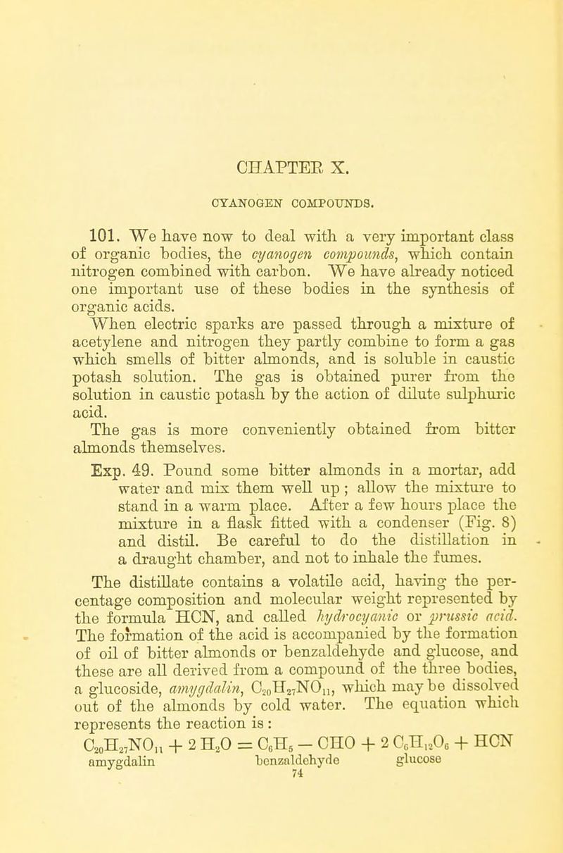 CYANOGEN COMPOTHSDS. 101. We have now to deal with a very important class of organic bodies, the cyanogen compounds, which contain nitrogen combined with carbon. We have already noticed one important use of these bodies in the synthesis of organic acids. When electric sparks are passed through a mixture of acetylene and nitrogen they partly combine to form a gas which smeUs of bitter ahnonds, and is soluble in caustic potash solution. The gas is obtained purer fi'om the solution in caustic potash by the action of dilute sulphm-ic acid. The gas is more conveniently obtained from bitter almonds themselves. Exp. 49. Pound some bitter almonds in a mortar, add water and mix them well up; allow the mixtui-e to stand in a warm place. After a few hours place the mixture in a flask fitted with a condenser (Fig. 8) and distn. Be careful to do the distillation in a draught chamber, and not to inhale the fumes. The distillate contains a volatile acid, having the per- centage composition and molecular weight represented by the formula HON, and called hydrocyanic or pnmic acid. The formation of the acid is accompanied by the formation of oil of bitter almonds or benzaldehyde and glucose, and these are all derived from a compound of the three bodies, a glucoside, amygdalin, OsoHstNOh, which maybe dissolved out of the almonds by cold water. The equation which represents the reaction is : aoH,,NO„ + 2 H,o = C0H5 - cno + 2 Ccn,,Oo + hcn amygdalin 'benzaldehyde glucose