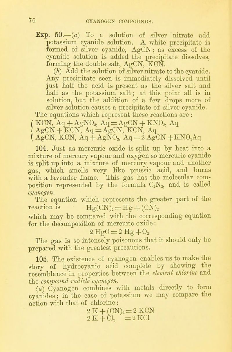 Exp. 50.—(rt) To a solution of silver nitrate add potassium cyanide solution. A white precipitate is formed of silver cyanide, AgCN; as excess of the cyanide solution is added the precipitate dissolves, forming the double salt, AgCN, KCN. (5) Add the solution of silver nitrate to the cyanide. Any precipitate seen is immediately dissolved until just half the acid is present as the silver salt and half as the potassium salt; at this point all is in solution, but the addition of a few di-ops more of silver solution causes a precipitate of silver cyanide. The equations which represent these reactions are : ( KCN, Aq + AgN03, Aq = AgCN + E:N03, Aq AgCN + KCN, Aq = AgCN, KCN, Aq ( AgCN, KCN, Aq + AgNOs, Aq=2 AgCN +KN03Aq 104. Just as mercuric oxide is split up by heat into a mixture of mercury vapour and oxygen so mercui-ic cyanide is split Tip into a mixture of mercury vapour and another gas, which smeUs very like prussic acid, and bums with a lavender flame. This gas has the molecular com- position represented by the formxda C2N2, and is called cyanogen. The equation which represents the greater part of the reaction is Hg(CN)2 = Hg + (CN)^ which may be compared with the corresponding equation for the decomposition of mercuric oxide: 2HgO = 2Hg+02 The gas is so intensely poisonous that it should only be prepared vsdth the greatest precautions. 105. The existence of cyanogen enables us to make the story of hydrocyanic acid complete by showing the resemblance in properties between the element chlorine and the compound radicle cyanogen. {a) Cyanogen combines with metals directly to form cyanides; in the case of potassium wo may compare the action with that of chlorine: 2K + (CN)2 = 2KCN 2K + CI0 =2KC1
