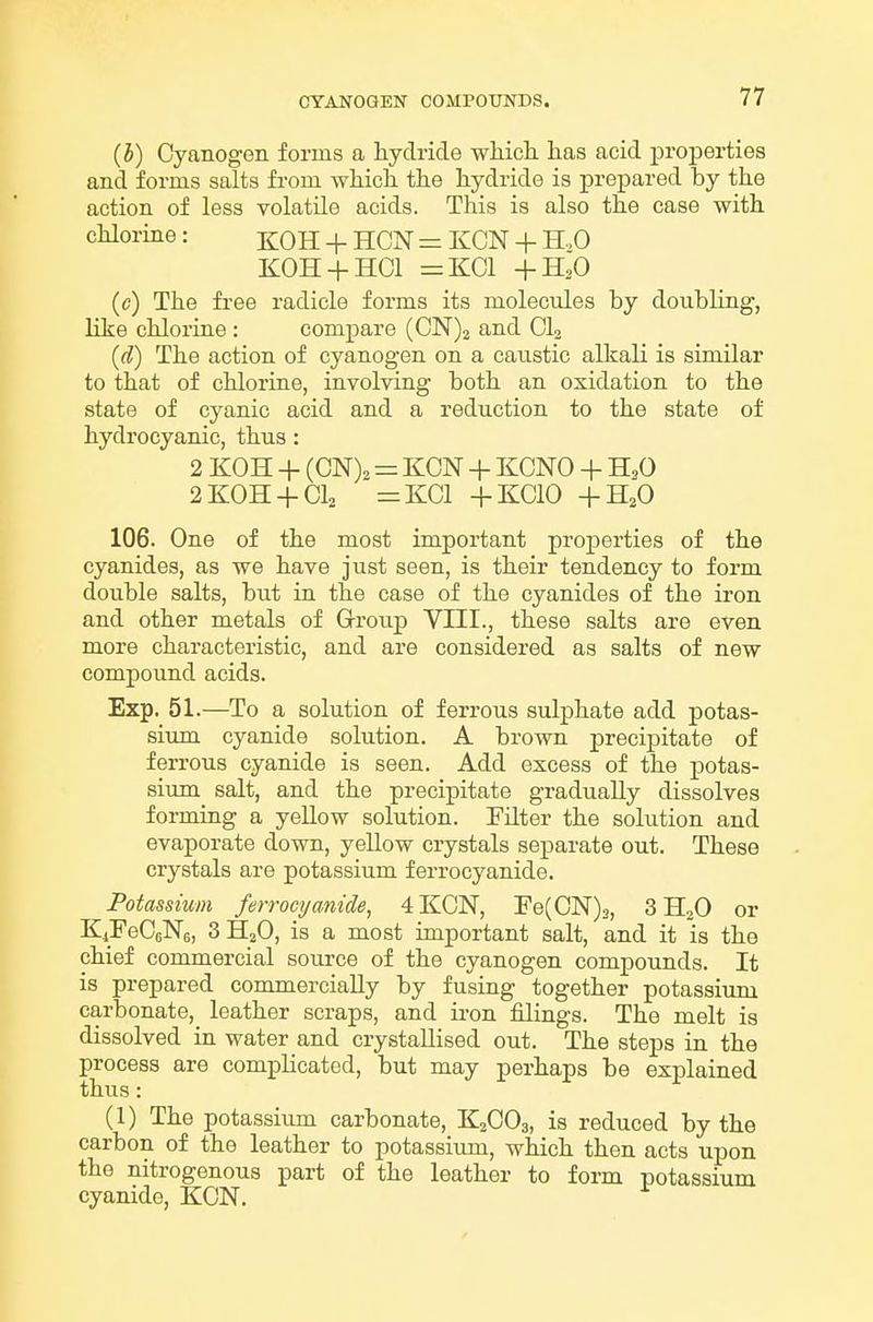 (h) Cyanogen forms a hydride wliich. lias acid properties and forms salts from wlaicli the hydride is prepared by the action of less volatile acids. This is also the case with chlorine: ^OH + HON = KCN + H..0 KOH + HCl =KC1 +H2O (c) The free radicle forms its molecules by doubling, like chlorine : compare (CN)2 and CI2 (d) The action of cyanogen on a caustic alkali is similar to that of chlorine, involving both an oxidation to the state of cyanic acid and a reduction to the state of hydrocyanic, thus : 2 KOH + (CN), = KCN + KCNO + H,0 2KOH + CI2 =KC1 +KC10 +H2O 106. One of the most important properties of the cyanides, as we have just seen, is their tendency to form double salts, but in the case of the cyanides of the iron and other metals of Group VIII., these salts are even more characteristic, and are considered as salts of new compound acids. Exp. 51.—To a solution of ferrous sulphate add potas- siimi cyanide solution. A brown precipitate of ferrous cyanide is seen. Add excess of the potas- sium salt, and the precipitate gradually dissolves forming a yellow solution. Filter the solution and evaporate down, yellow crystals separate out. These crystals are potassium ferrocyanide. Potassium ferroci/anide, 4 KCN, Fe(CN)3, 3II2O or KiFeCeNe, 3 H2O, is a most important salt, and it is the chief commercial source of the cyanogen compounds. It is prepared commercially by fusing together potassium carbonate, leather scraps, and u-on filings. The melt is dissolved in water and crystallised out. The steps in the process are complicated, but may perhaps be explained thus: (1) The potassium carbonate, K2CO3, is reduced by the carbon of the leather to potassiimi, which then acts upon the nitrogenous part of the leather to form potassium cyanide, KCN.