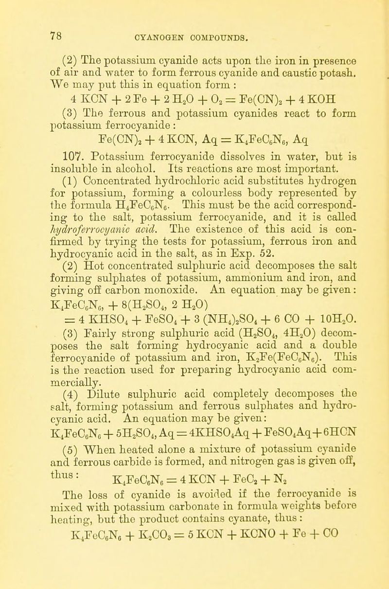 (2) The potassium cyanide acts upon the iron in presence of air and water to form ferrous cyanide and caustic potash. We may put this in equation form : 4 KCN + 2 Fe + 2 H^O + O2 Fe(CN)2 + 4 KOH (3) The ferrous and potassium cyanides react to form potassium f errocyanide: Fe(CN)3 + 4 KCN, Aq = K^FeCsNe, Aq 107. Potassium ferrocyanide dissolves in water, but is insoluble in alcohol. Its reactions are most important. (1) Concentrated hydrochloric acid substitutes hydrogen for potassiimi, forming a colourless body represented by the formula H4FeC6N6. This must be the acid correspond- ing to the salt, potassium ferrocyanide, and it is called hjdroferrocyanic add. The existence of this acid is con- firmed by trying the tests for potassium, ferrous iron and hydrocyanic acid in the salt, as in Exp. 52. (2) Hot concentrated sulphuric acid decomposes the salt forming sulphates of potassium, ammonium and iron, and giving off carbon monoxide. An equation may be given: K.FeCeNc, + 8(H2S04, 2 H^O) = 4 KHSO4 + FeSOi + 3 (NH4)2S04 + 6 CO -f lOH^O. (3) Fairly strong sulphuric acid (H2SO4, 4H2O) decom- poses the salt forming hydrocyanic acid and a double ferrocyanide of potassium and iron, K2Fe(FeC6N6). This is the reaction used for preparing hydrocyanic acid com- mercially. (4) Dilute sulphuric acid completely decomposes the salt, forming potassium and ferrous sulphates and hydro- cyanic acid. An equation may be given: K4FeC6Nc + 5H2SO4, Aq = 4KHS04Aq + FeSOiAq+GHCN (5) When heated alone a mixture of potassium cj'anide and ferrous carbide is formed, and nitrogen gas is given off, thus: K4FeCeNe = 4KCN + FeC2-f N2 The loss of cyanide is avoided if the ferrocyanide is mixed with potassium carbonate in formula weights before heating, but the product contains cyanate, thus: KiFeCoNo -f K2CO3 = 5 KCN + KCNO -f Fe + CO