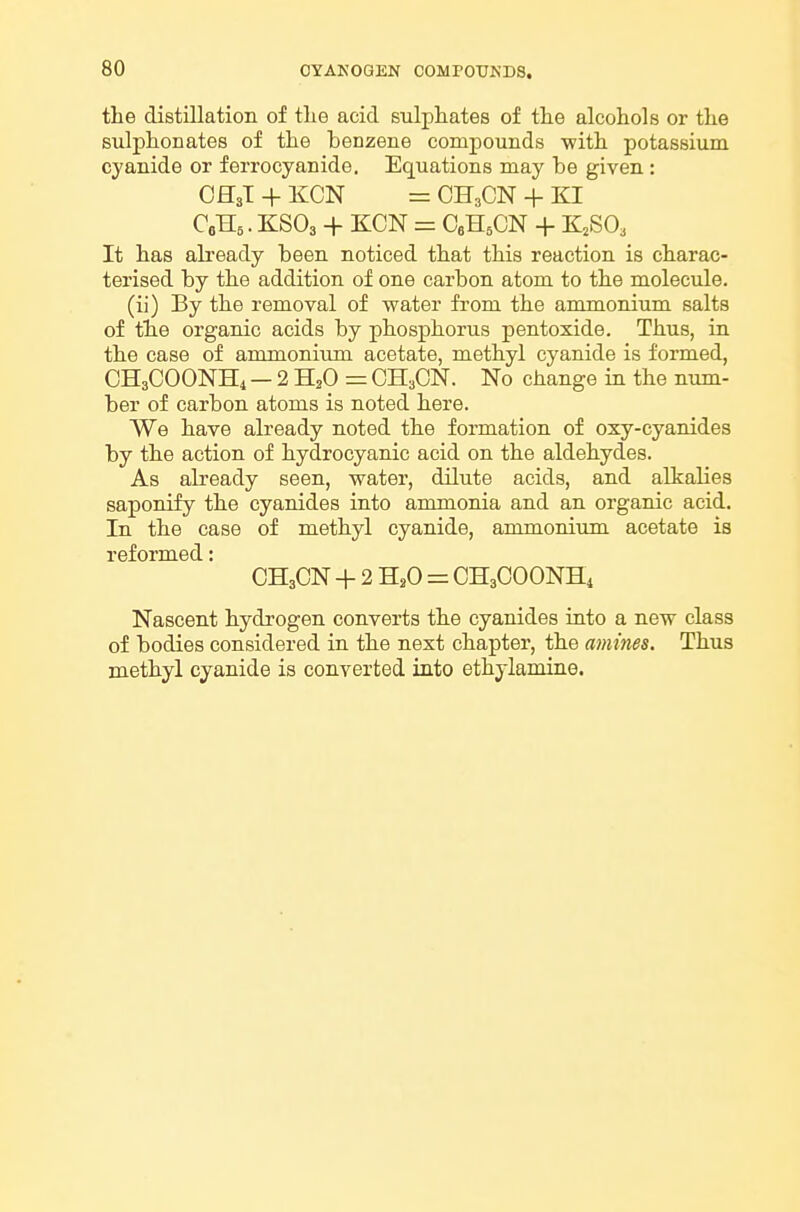 the distillation of tlie acid sulphates of the alcohols or the sulphonates of the benzene compounds with potassium cyanide or ferrocyanide. Equations may be given : CH3I + KCN = CH3CN + KI C0H5. KSO3 + KCN = CeHsCN + KSO, It has already been noticed that this reaction is charac- terised by the addition of one carbon atom to the molecule. (ii) By the removal of water fi-om the ammonium salts of the organic acids by phosphorus pentoxide. Thus, in the case of ammonium acetate, methyl cyanide is formed, CH3COONH4 — 2 H2O = OH3CN. No change in the num- ber of carbon atoms is noted here. We have already noted the formation of oxy-cyanides by the action of hydrocyanic acid on the aldehydes. As already seen, water, dilute acids, and alkalies saponify the cyanides into ammonia and an organic acid. In the case of methyl cyanide, ammonium acetate is reformed: OH3CN + 2 H,0 = OH3OOONH4 Nascent hydrogen converts the cyanides into a new class of bodies considered in the next chapter, the amines. Thus methyl cyanide is converted into ethjlamine.