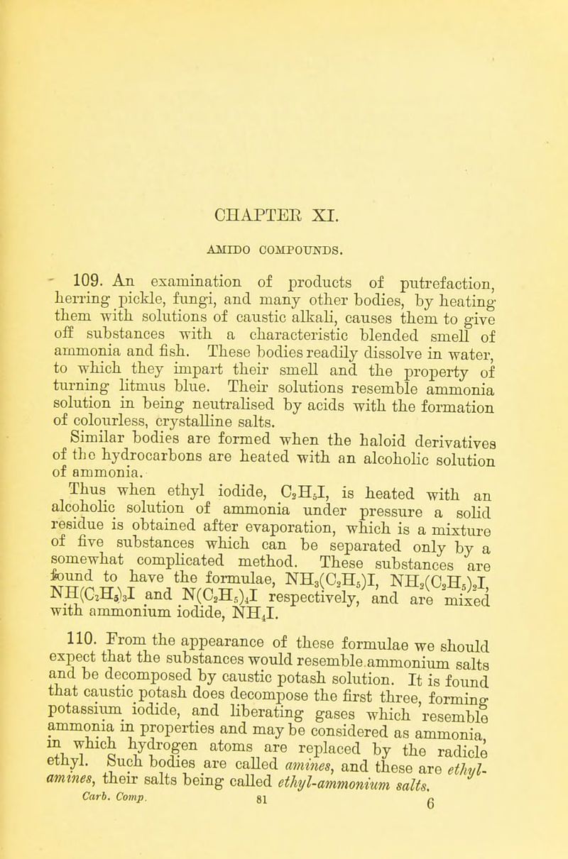 AMIDO COMPOUNDS. ' 109. An examination of ijroducts of putrefaction, lierring pickle, fungi, and many other bodies, by heating them with solutions of caustic alkali, causes them to give off substances -with, a characteristic blended smell of ammonia and fish. These bodies readily dissolve in water, to which they impart their smell and the property of turning litmus blue. Their solutions resemble ammonia solution in being neutralised by acids with the formation of colourless, crystalline salts. Similar bodies are formed when the haloid derivatives of the hydrocarbons are heated with an alcoholic solution of ammonia. Thus when ethyl iodide, C3H5I, is heated with an alcoholic solution of ammonia under pressure a solid residue is obtained after evaporation, which is a mixture of five substances which can be separated only by a somewhat compHcated method. These substances are found to have the formulae, NHafCHj)!, NH,rO,H.^J NH(aH,)3l and N(C.H.,) J respectively, and are Sed with ammonium iodide, NH4I. 110. From the appearance of these formulae we should expect that the substances would resemble.ammonium salts and be decomposed by caustic potash solution. It is found that caustic potash does decompose the first three, forming potassiim iodide, and liberating gases which resemble ammonia m properties and maybe considered as ammonia m which hydrogen atoms are replaced by the radicle ethyl, buch bodies are caUed amines, and these are etlwl- amines, their salts being caUed ethyl-ammonium salts.