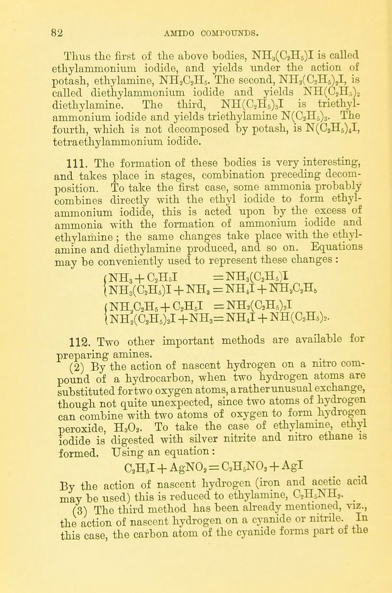 Thus the first of tlie above bodies, NH3(C2H5)I i8_ called etbylammoniixm iodide, and yields under tbe action of potash, etbylamine, NHsOsHr,. The second, NHsCCsHrOjI, is called diethylamnioninm iodide and yields NH(02Hs).. diethylamine. The third, NH(C2H5)3l is triethyl- ammonium iodide and yields triethylamine N(02H5)3. The fourth, which is not decomposed by potash, is N(C2H5)4l, tetraethylammonium iodide. 111. The formation of these bodies is very interesting, and takes place in stages, combination preceding decom- position. To take the first case, some ammonia probably combines directly with the ethyl iodide to form ethyl- ammonium iodide, this is acted upon by the excess of ammonia with the formation of ammonium iodide and ethylariiine ; the same changes take place with the ethyl- amine and diethylamine produced, and so on. Equations may be conveniently used to represent these changes : (NHs + O2H5I = NH3CC2S.,)I (NH3(C2H5)I + NH3 = NH J + m,G,-R, (NH,C,H, + C2H5l =NH2(C2H.02l i NHsCCsHs)^! +NH3= NH4I -f NH(C2H.)2. 112. Two other important methods are available for preparing amines. (2) By the action of nascent hydi-ogen on a mtro com- pound of a hydrocarbon, when two hydrogen atoms are substituted for two oxygen atoms, a rather unusual exchange, though not quite unexpected, since two atoms of hydrogen can combine with two atoms of oxygen to form hydrogen peroxide, H3O3. To take the case of ethylamme, ethyl iodide is digested with silver nitrite and nitro ethane is formed. Using an equation: C2H J + AgNOa = C2H5NO2 + Agl By the action of nascent hydi-ogen (ii-on and acetic acid may be used) this is reduced to ethylamme, OsHs^iHs. _ (3) The thii-d method has been already mentioned, viz., the action of nascent hydrogen on a cyanide or nitrUe. In this case, the carbon atom of the cyanide forms part oi the