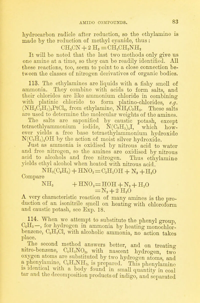 hydrocarbon radicle after reduction, so the ethylamine is made by the reduction of methyl cyanide, thus : OH3CN + 2B.,= CH3OH2NH3 It will be noted that the last two methods only give us one amine at a time, so they can be readily identified. All these reactions, too, seem to point to a close connection be- tween the classes of nitrogen derivatives of organic bodies. 113. The ethylamines are liquids with a fishy smeU of ammonia. They combine with acids to form salts, and their chlorides are like ammonium chloride in combining with platinic chloride to form platino-chlorides, e.ff. (NHsO^HfO^PtCle, from ethylamine, NH^CsHa. These salts are used to determine the molecular weights of the amines. The salts are saponified by caustic potash^ except tetraethlyammonium iodide, N(C2H5)J, which how- ever yields a fi'ee base tetraethylammonium hydroxide N(C2H5)40II by the action of moist silver hydroxide. Just as ammonia is oxidised by nitrous acid to water and free nitrogen, so the amines are oxidised by nitrous acid to alcohols and free nitrogen. Thus ethylamine yields ethyl alcohol when heated with nitrous acid. NH,(0,H5) + HNO2 = O2H5OH + Na Comj)are NH3 +HN02=HOH + N3 + H,0 = N3 + 2HaO A very characteristic reaction of many amines is the pro- duction of an isonitrile smell on heating with chloroform and caustic potash, see Exp. 18. 114. When we attempt to substitute the phenyl group, CgHs—, for hydrogen in ammonia by heating monochlor- ben2;ene, CoHsCl, with alcoholic ammonia, no action takes place. The second method answers better, and on treatino- nitro-benzene, C0H5NO2, with nascent hydrogen, two oxygen atoms are substituted by two hydrogen atoms and a phenylamine, CeHsNH,, is prepared. This phenylamino IS identical with a body found in smaU quantity in coal tar and the decomposition products of indigo, and separated