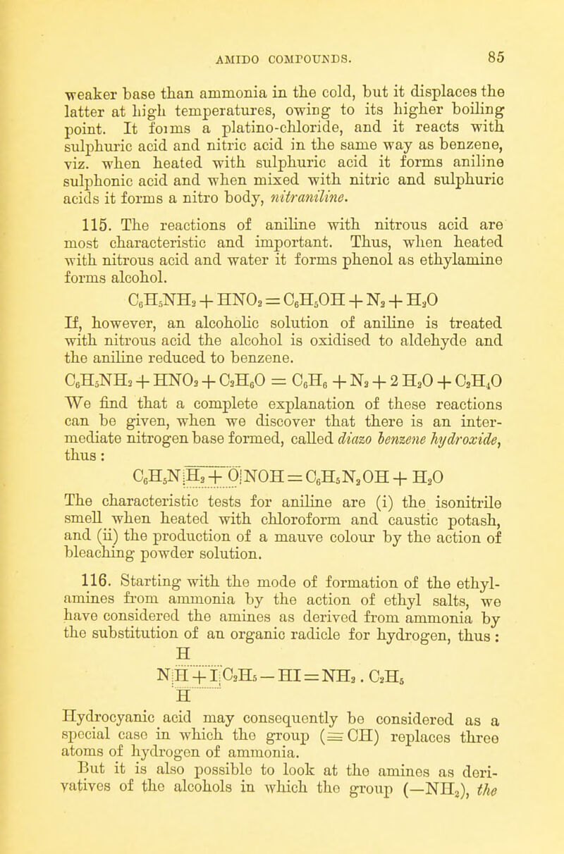 ■weaker base than ammonia in. tlie cold, but it displaces the latter at Ligli temperatures, owing to its higher boiling point. It foims a platino-chloride, and it reacts with sulphuric acid and nitric acid in the same way as benzene, viz. when heated with sulphuric acid it forms aniline sulphonic acid and when mixed with nitric and sulphuric acids it forms a nitro body, nitraniline. 115. The reactions of aniline with nitrous acid are most characteristic and important. Thus, when heated with nitrous acid and water it forms phenol as ethylamine forms alcohol. CoHsNHa + HNO2 = CeHjOH + N2 + H3O If, however, an alcoholic solution of aniline is treated with nitrous acid the alcohol is oxidised to aldehyde and the aniline reduced to benzene. C6H5NH2 + HNO3 + CaHfiO = CeHe + Na + 2 H3O + We find that a complete explanation of these reactions can be given, when we discover that there is an inter- mediate nitrogen base formed, called diazo benzene hydroxide, thus: The characteristic tests for aniline are (i) the isonitrile smell when heated with chloroform and caustic potash, and (ii) the production of a mauve colour by the action of bleaching powder solution. 116. Starting with the mode of formation of the ethyl- amines fi-om ammonia by the action of ethyl salts, we have considered the amines as derived from ammonia by the substitution of an organic radicle for hydrogen, thus: H N:H +1: C3H5 - HI = NH2 . C.H5 H' Hydrocyanic acid may consequently be considered as a special case in which the group (=CH) replaces three atoms of hydrogen of ammonia. But it is also possible to look at the amines as deri- vatives of the alcohols in which the groiip (—NH^), the