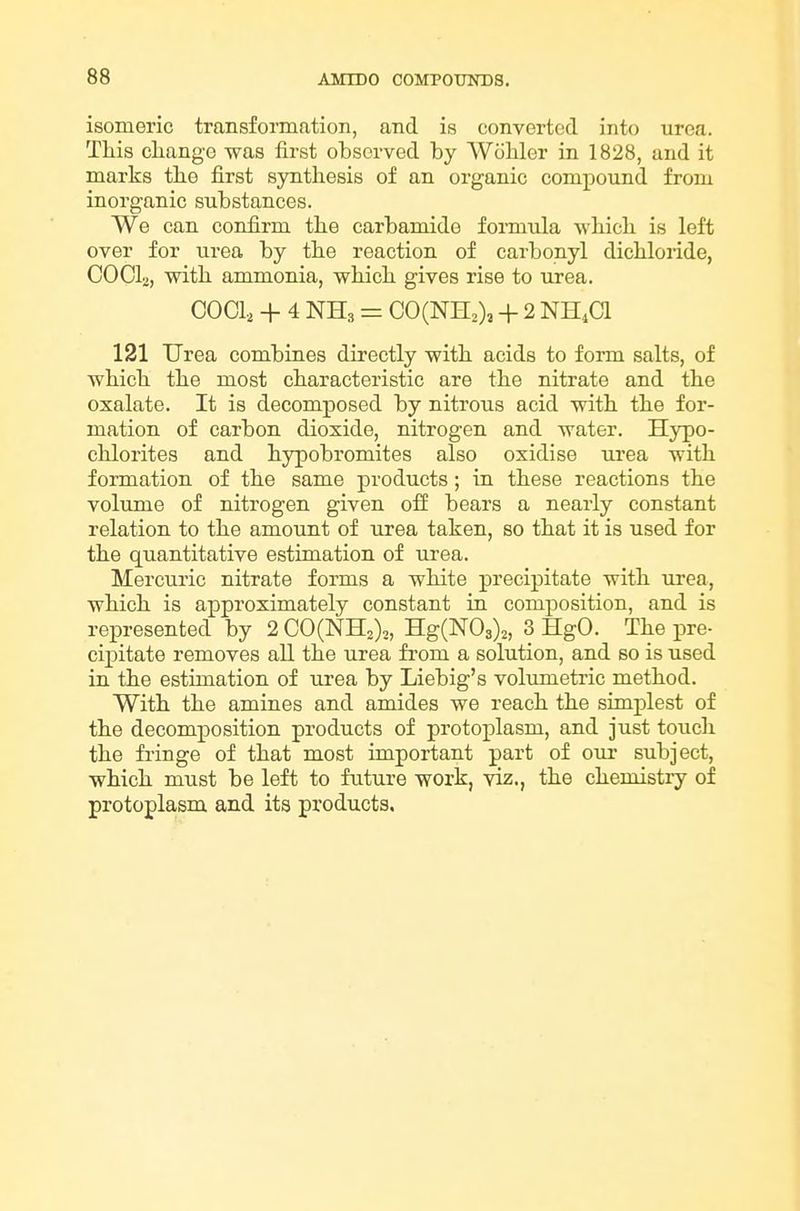 isomeric transformation, and is converted into urea. Tliis cliange was first observed by Wohler in 1828, and it marks the first synthesis of an organic compound from inorganic substances. We can confirm tlie carbamide formula wbicli is left over for urea by the reaction of carbonyl dicbloride, COOI2, with ammonia, which gives rise to urea. COOl, + 4 NH3 = C0(NH2), + 2 NH4CI 121 Urea combines directly with acids to form salts, of which the most characteristic are the nitrate and the oxalate. It is decomposed by nitrous acid with the for- mation of carbon dioxide, nitrogen and water. Hjqpo- chlorites and hypobromites also oxidise urea with formation of the same products; in these reactions the volume of nitrogen given ofi bears a nearly constant relation to the amount of urea taken, so that it is used for the quantitative estimation of urea. Mercuric nitrate forms a white precipitate with \irea, which is approximately constant in composition, and is represented by 2 C0(NH2),, Hg(N03)2, 3 HgO. The pre- cipitate removes all the urea fi'om a solution, and so is used in the estimation of urea by Liebig's volimietrie method. With the amines and amides we reach the simplest of the decomj)Osition products of protoplasm, and just touch the fringe of that most important part of our subject, which must be left to future work, viz., the chemistiy of protoplasm and its products.